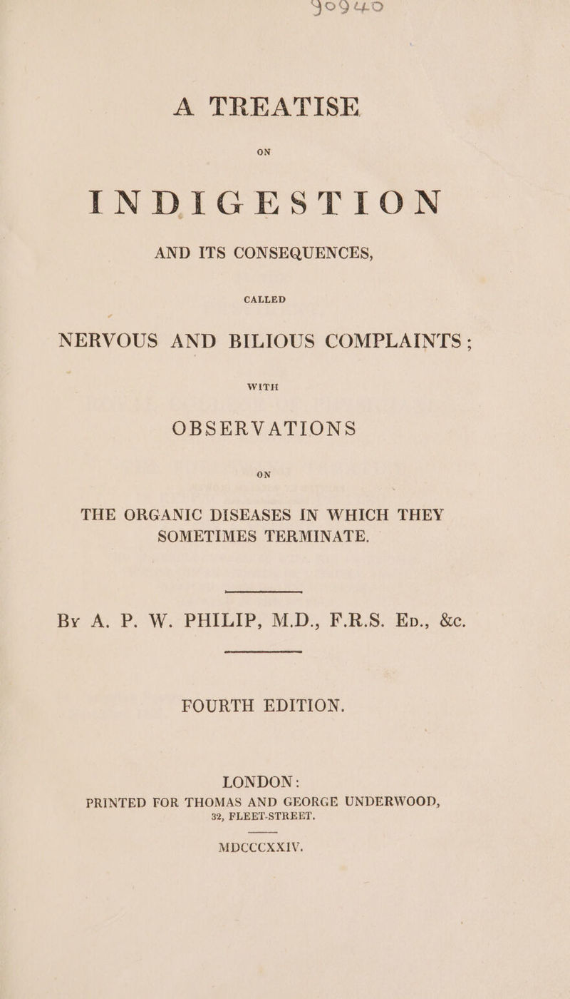 YO9G.OD A TREATISE ON INDIGESTION AND ITS CONSEQUENCES, NERVOUS AND BILIOUS COMPLAINTS: OBSERVATIONS THE ORGANIC DISEASES IN WHICH THEY SOMETIMES TERMINATE, By A. P.-W.: PHILIP, M.D, FS. Ep.) &amp;e: FOURTH EDITION. LONDON: PRINTED FOR THOMAS AND GEORGE UNDERWOOD, 32, FLEET-STREET. MDCCCXXIV.