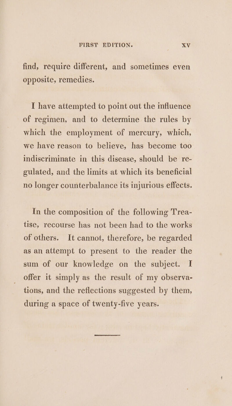 find, require different, and sometimes even opposite, remedies. I have attempted to point out the influence of regimen, and to determine the rules by which the employment of mercury, which, we have reason to believe, has become too indiscriminate in this disease, should be re- culated, and the limits at which its beneficial no longer counterbalance its injurious effects. In the composition of the following Trea- tise, recourse has not been had to the works of others. It cannot, therefore, be regarded as an attempt to present to the reader the sum of our knowledge on the subject. I offer it simply as the result of my observa- tions, and the reflections suggested by them, during a space of twenty-five years.