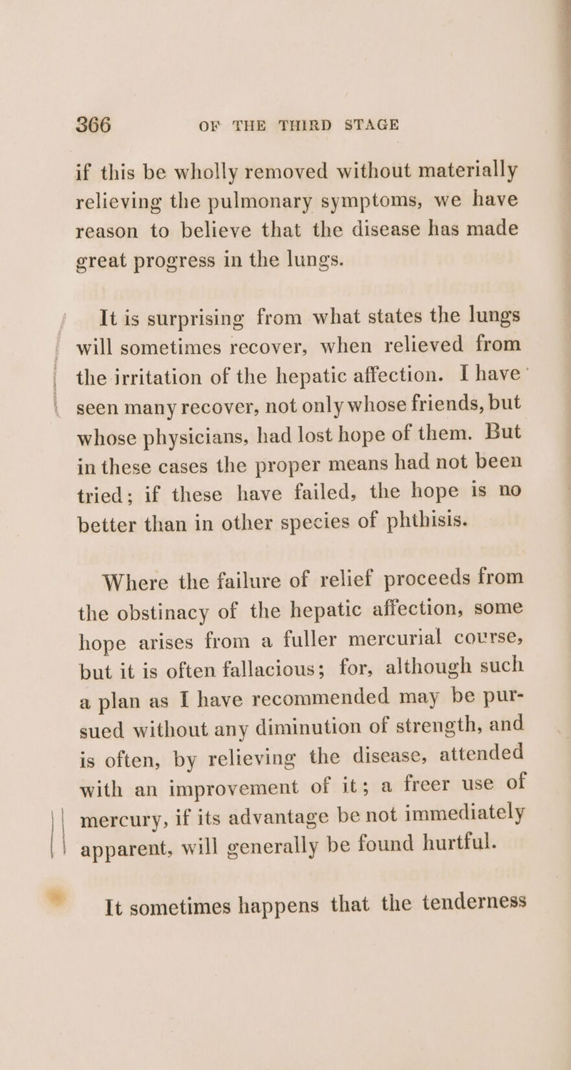 \ i i * 366 OF THE THIRD STAGE if this be wholly removed without materially relieving the pulmonary symptoms, we have reason to believe that the disease has made great progress in the lungs. It is surprising from what states the lungs will sometimes recover, when relieved from seen many recover, not only whose friends, but whose physicians, had lost hope of them. But in these cases the proper means had not been tried; if these have failed, the hope is no better than in other species of phthisis. Where the failure of relief proceeds from the obstinacy of the hepatic affection, some hope arises from a fuller mercurial course; but it is often fallacious; for, although such a plan as I have recommended may be pur- sued without any diminution of strength, and is often, by relieving the disease, attended with an improvement of it; a freer use of mercury, if its advantage be not immediately It sometimes happens that the tenderness