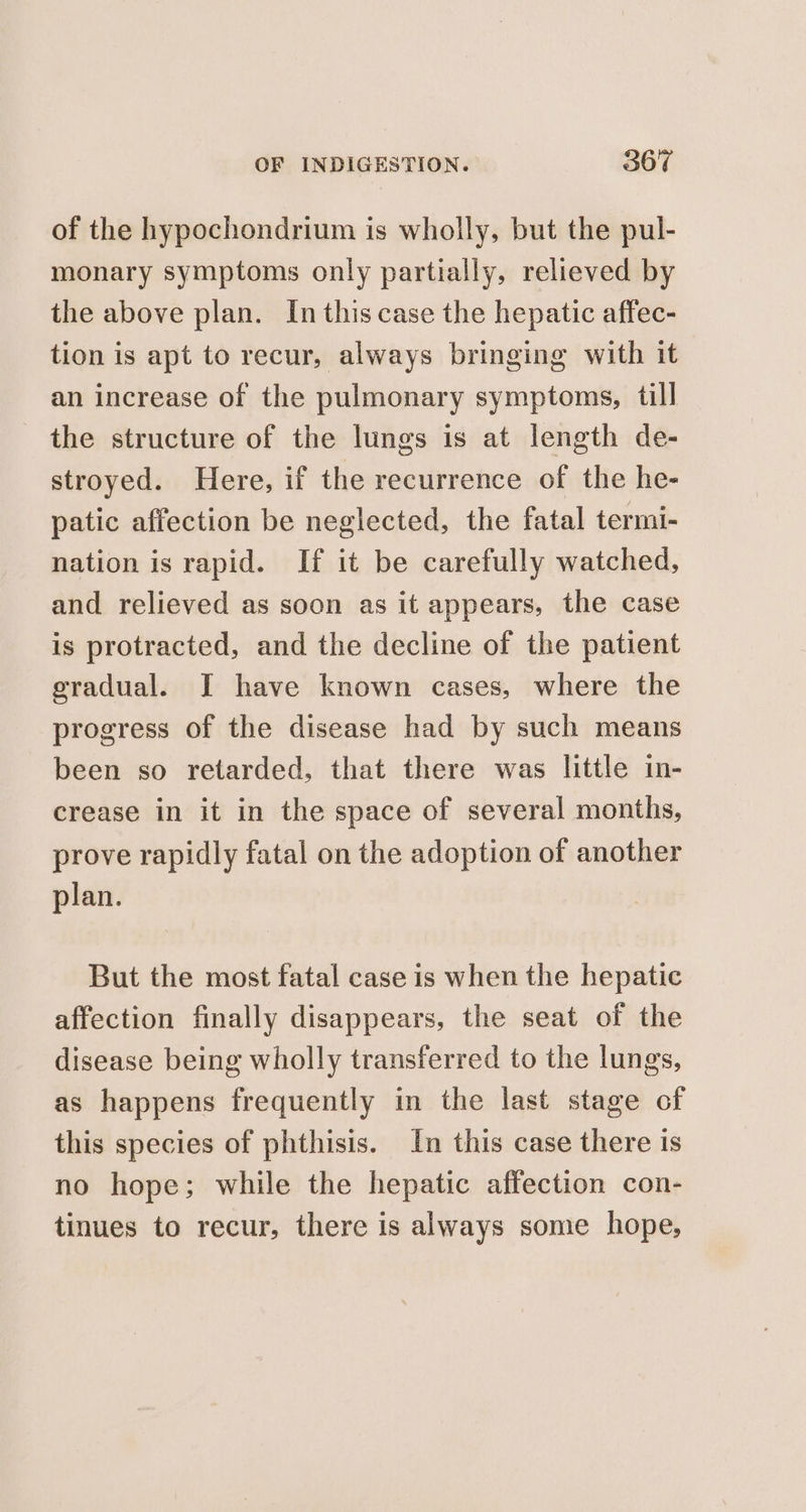 of the hypochondrium is wholly, but the pul- monary symptoms only partially, relieved by the above plan. In this case the hepatic affec- tion is apt to recur, always bringing with it an increase of the pulmonary symptoms, till the structure of the lungs is at length de- stroyed. Here, if the recurrence of the he- patic affection be neglected, the fatal termi- nation is rapid. If it be carefully watched, and relieved as soon as it appears, the case is protracted, and the decline of the patient gradual. I have known cases, where the progress of the disease had by such means been so retarded, that there was little in- crease in it in the space of several months, prove rapidly fatal on the adoption of another plan. But the most fatal case is when the hepatic affection finally disappears, the seat of the disease being wholly transferred to the lungs, as happens frequently in the last stage of this species of phthisis. In this case there is no hope; while the hepatic affection con- tinues to recur, there is always some hope,