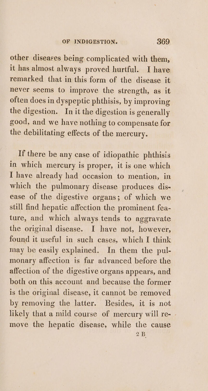 other diseases being complicated with them, it has almost always proved hurtful. I have remarked that in this form of the disease it never seems to improve the strength, as it often does in dyspeptic phthisis, by improving the digestion. In it the digestion is generally good, and we have nothing to compensate for the debilitating effects of the mercury. If there be any case of idiopathic phthisis in which mercury is proper, it is one which I have already had occasion to mention, in which the pulmonary disease produces dis- ease of the digestive organs; of which we still find hepatic affection the prominent fea- ture, and which always tends to aggravate the original disease. I have not, however, found it useful in such cases, which I think may be easily explained. In them the pul- monary affection is far advanced before the affection of the digestive organs appears, and both on this account and because the former is the original disease, it cannot be removed by removing the latter. Besides, it is not likely that a mild course of mercury will re- - move the hepatic disease, while the cause 2B