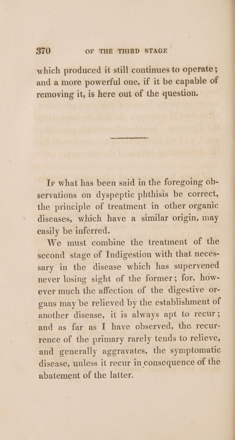 which produced it still continues to operate ; and a more powerful one, if it be capable of removing it, is here out of the question. Ir what has been said in the foregoing ob- servations on dyspeptic phthisis be correct, the principle of treatment in other organic diseases, which have a similar origin, may easily be inferred. We must combine the treatment of the second stage of Indigestion with that neces- sary in the disease which has supervened never losing sight of the former; for, how- ever much the affection of the digestive or- eans may be relieved by the establishment of another disease, it is always apt to recur; and as far as I have observed, the recur- rence of the primary rarely tends to relieve, and generally aggravates, the symptomatic disease, unless it recur in consequence of the abatement of the latter.