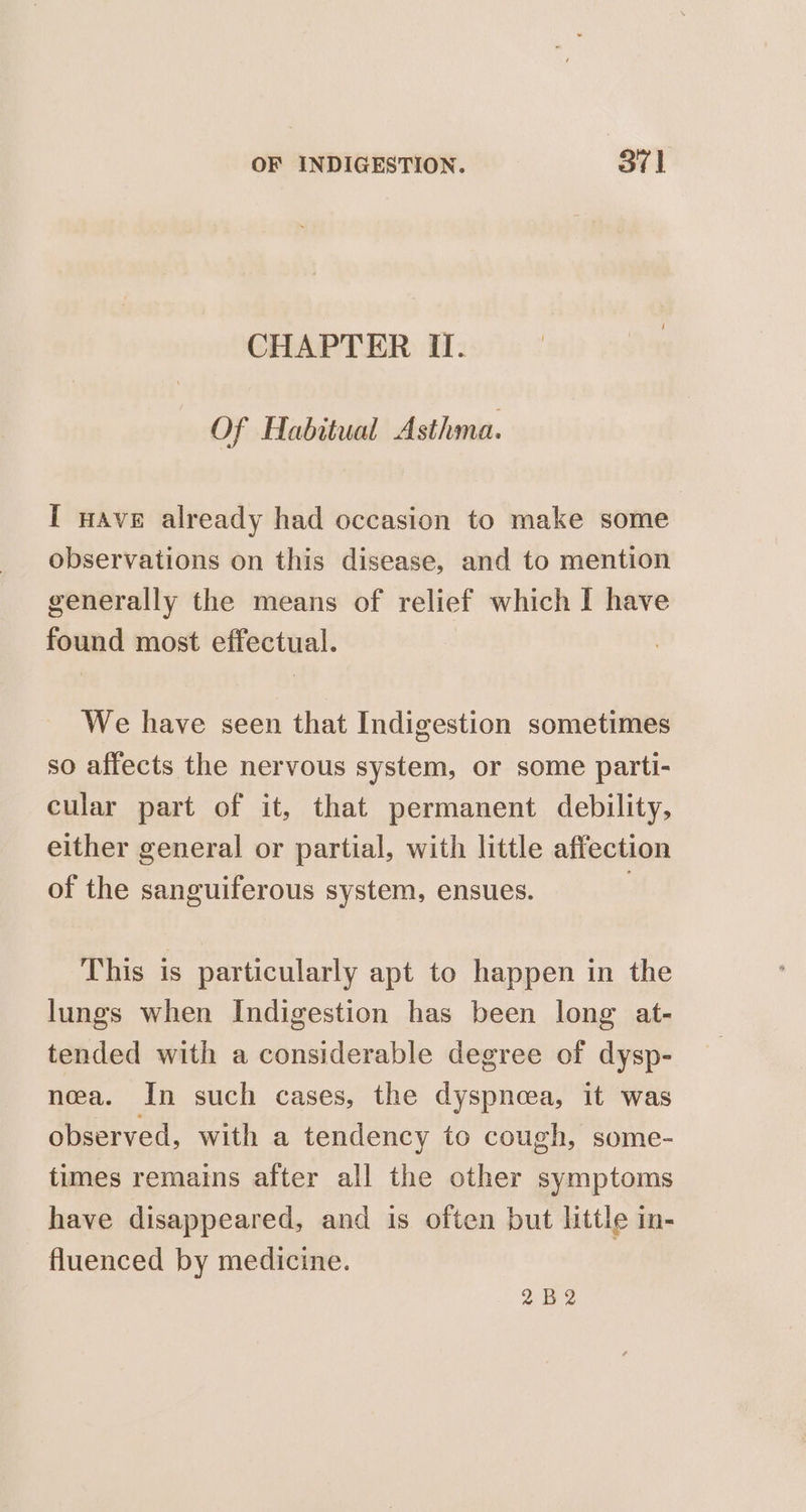 CHAPTER II. Of Habitual Asthma. I wave already had occasion to make some observations on this disease, and to mention generally the means of relief which I have found most effectual. We have seen that Indigestion sometimes so affects the nervous system, or some parti- cular part of it, that permanent debility, either general or partial, with little affection of the sanguiferous system, ensues. 2 This is particularly apt to happen in the lungs when Indigestion has been long at- tended with a considerable degree of dysp- nea. In such cases, the dyspnea, it was observed, with a tendency to cough, some- times remains after all the other symptoms have disappeared, and is often but little in- fluenced by medicine. 2B 2