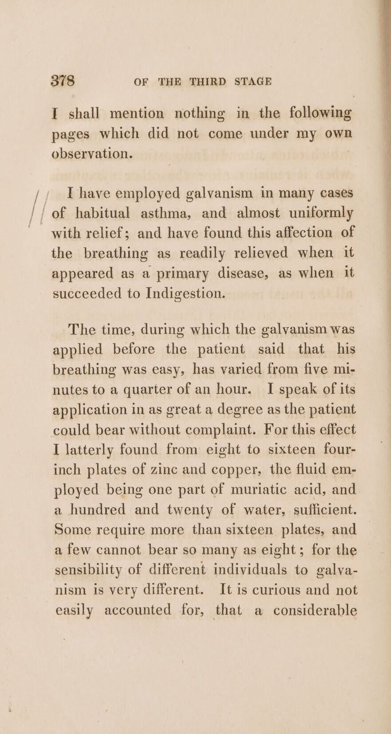 I shall mention nothing in the following pages which did not come under my own observation. / Ihave employed galvanism in many cases // of habitual asthma, and almost uniformly with relief; and have found this affection of the breathing as readily relieved when it appeared as a primary disease, as when it succeeded to Indigestion. The time, during which the galvanism was applied before the patient said that his breathing was easy, has varied from five mi- nutes to a quarter of an hour. I speak of its application in as great a degree as the patient could bear without complaint. For this effect I latterly found from eight to sixteen four- inch plates of zinc and copper, the fluid em- ployed being one part of muriatic acid, and a hundred and twenty of water, sufficient. Some require more than sixteen plates, and a few cannot bear so many as eight; for the sensibility of different individuals to galya- nism is very different. It is curious and not easily accounted for, that a considerable