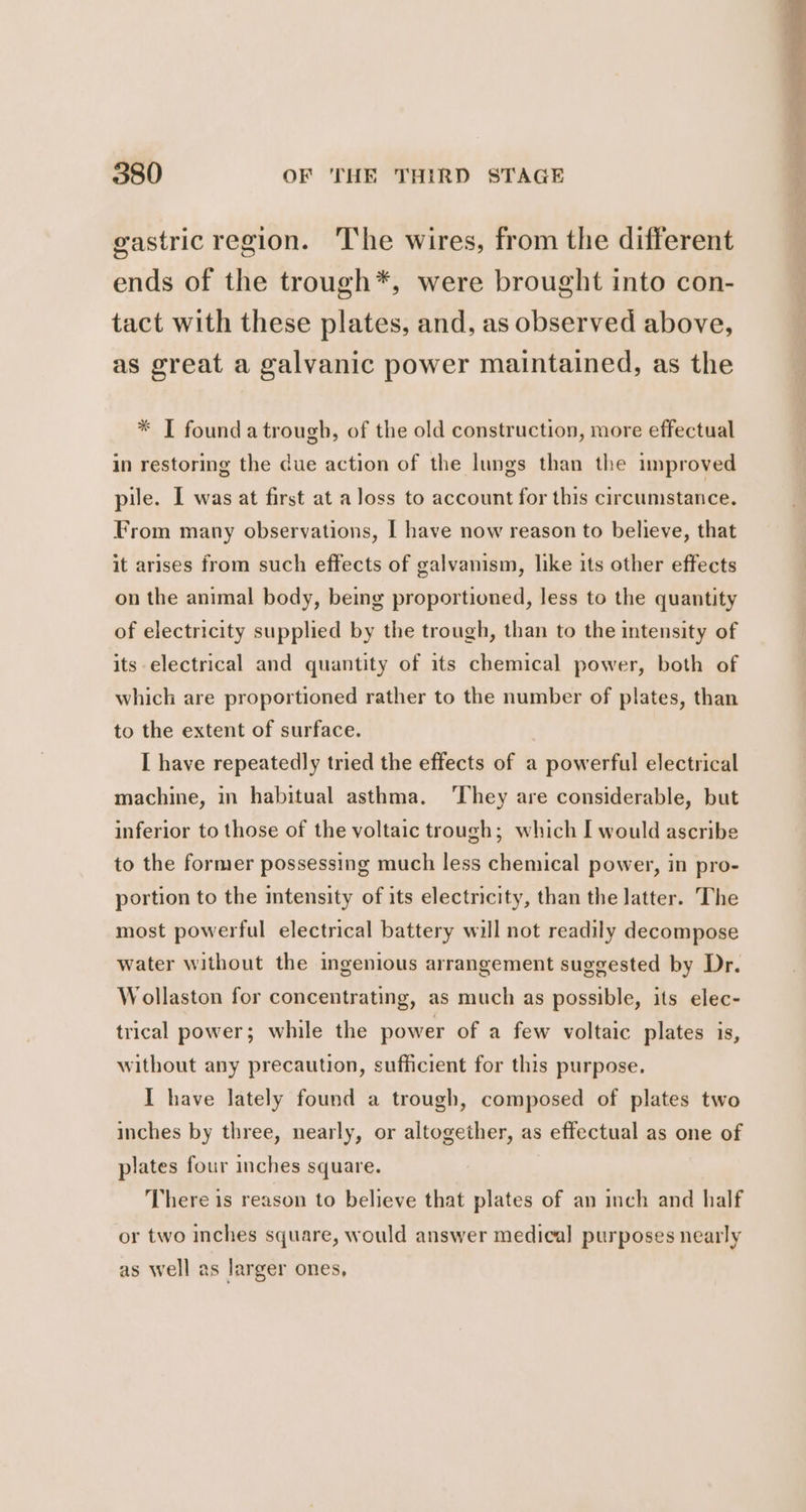 gastric region. The wires, from the different ends of the trough*, were brought into con- tact with these plates, and, as observed above, as great a galvanic power maintained, as the * I founda trough, of the old construction, more effectual in restoring the due action of the lungs than the improved pile. I was at first at a loss to account for this circumstance. From many observations, I have now reason to believe, that it arises from such effects of galvanism, like its other effects on the animal body, being proportioned, less to the quantity of electricity supplied by the trough, than to the intensity of its electrical and quantity of its chemical power, both of which are proportioned rather to the number of plates, than to the extent of surface. I have repeatedly tried the effects of a powerful electrical machine, in habitual asthma. ‘They are considerable, but inferior to those of the voltaic trough; which I would ascribe to the former possessing much less chemical power, in pro- portion to the intensity of its electricity, than the latter. The most powerful electrical battery will not readily decompose water without the ingenious arrangement suggested by Dr. Wollaston for concentrating, as much as possible, its elec- trical power; while the power of a few voltaic plates is, without any precaution, sufficient for this purpose. I have lately found a trough, composed of plates two inches by three, nearly, or altogether, as effectual as one of plates four inches square. There is reason to believe that plates of an inch and half or two inches square, would answer medical purposes nearly as well as larger ones,