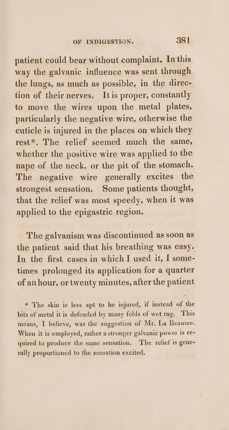 patient could bear without complaint. In this way the galvanic influence was sent through the lungs, as much as possible, in the direc- tion of their nerves. Itis proper, constantly to move the wires upon the metal plates, particularly the negative wire, otherwise the cuticle is injured in the places on which they rest*. The relief seemed much the same, whether the positive wire was applied to the nape of the neck, or the pit of the stomach. The negative wire generally excites the strongest sensation. Some patients thought, that the relief was most speedy, when it was applied to the epigastric region. The galvanism was discontinued as soon as the patient said that his breathing was easy. In the first cases in which I used it, I some- times prolonged its application for a quarter of anhour, or twenty minutes, after the patient * The skin is less apt to be injured, if instead of the bits of metal it is defended by many folds of wet rag. This means, I believe, was the suggestion of Mr. La Beaume. When it is employed, rather a stronger galvanic power 1s re- quired to produce the same sensation. The relief is gene- rally proportioned to the sensation excited.