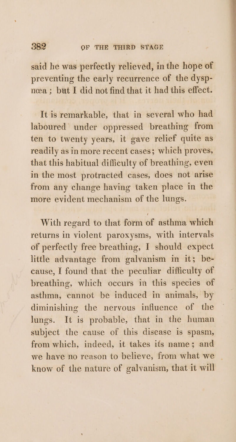 said he was perfectly relieved, inthe hope of preventing the early recurrence of the dysp- nea ; but I did not find that it had this effect. It is remarkable, that in several who had laboured under oppressed breathing from ten to twenty years, it gave relief quite as readily as in more recent cases; which proves, that this habitual difficulty of breathing, even in the most protracted cases, does not arise from any change having taken place in the more evident mechanism of the lungs. With regard to that form of asthma which returns in violent paroxysms, with intervals of perfectly free breathing, I should expect little advantage from galvanism in it; be- cause, I found that the peculiar difficulty of breathing, which occurs in this species of asthma, cannot be induced in animals, by diminishing the nervous influence of the lungs. It is probable, that in the human subject the cause of this disease is spasm, from which, indeed, it takes ifs name; and we have no reason to believe, from what we | know of the nature of galvanism, that it will