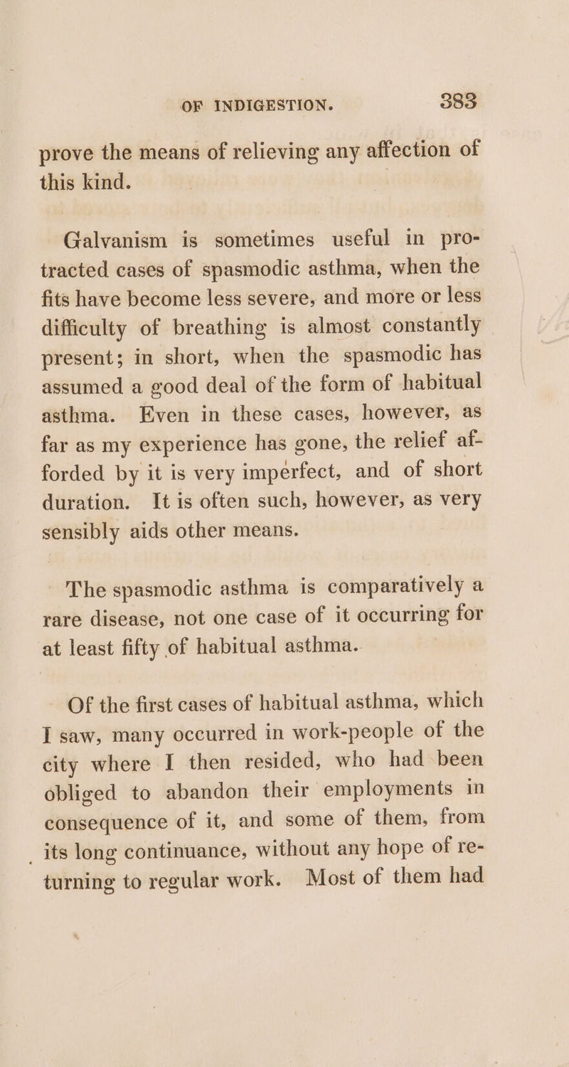 prove the means of relieving any affection of this kind. Galvanism is sometimes useful in pro- tracted cases of spasmodic asthma, when the fits have become less severe, and more or less difficulty of breathing is almost constantly present; in short, when the spasmodic has assumed a good deal of the form of habitual asthma. Even in these cases, however, as far as my experience has gone, the relief af- forded by it is very imperfect, and of short duration. It is often such, however, as very sensibly aids other means. The spasmodic asthma is comparatively a rare disease, not one case of it occurring for at least fifty of habitual asthma. OF the first cases of habitual asthma, which I saw, many occurred in work-people of the city where I then resided, who had been obliged to abandon their employments in consequence of it, and some of them, from _ its long continuance, without any hope of re- turning to regular work. Most of them had