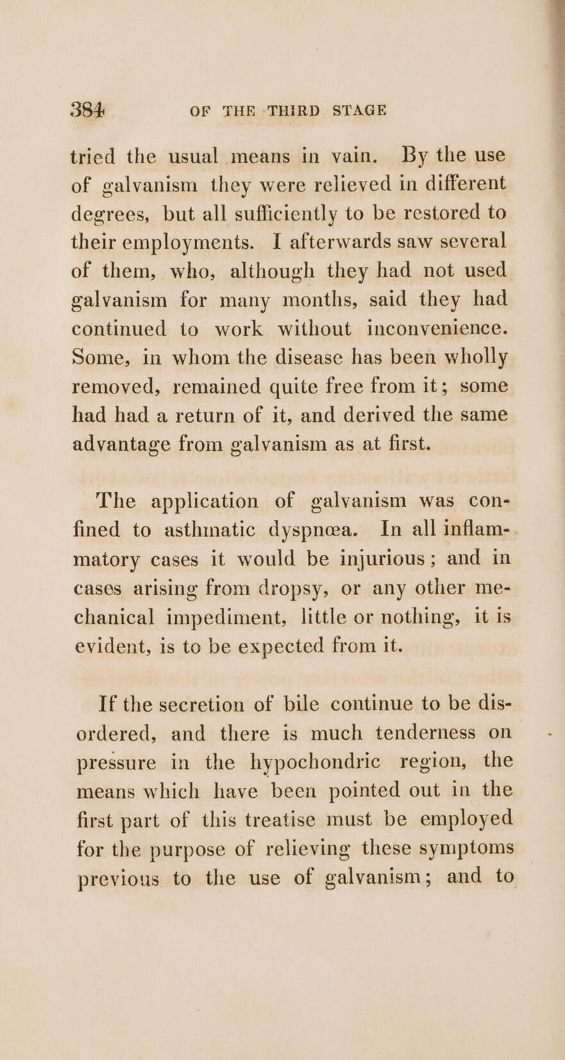 tried the usual means in vain. By the use of galvanism they were relieved in different degrees, but all sufficiently to be restored to their employments. I afterwards saw several of them, who, although they had not used galvanism for many months, said they had continued to work without inconvenience. Some, in whom the disease has been wholly removed, remained quite free from it; some had had a return of it, and derived the same advantage from galvanism as at first. The application of galvanism was con- fined to asthmatic dyspnea. In all inflam-. matory cases it would be injurious; and in cases arising from dropsy, or any other me- chanical impediment, little or nothing, it is evident, is to be expected from it. If the secretion of bile continue to be dis- ordered, and there is much tenderness on pressure in the hypochondric region, the means which have been pointed out in the first part of this treatise must be employed for the purpose of relieving these symptoms previous to the use of galvanism; and to