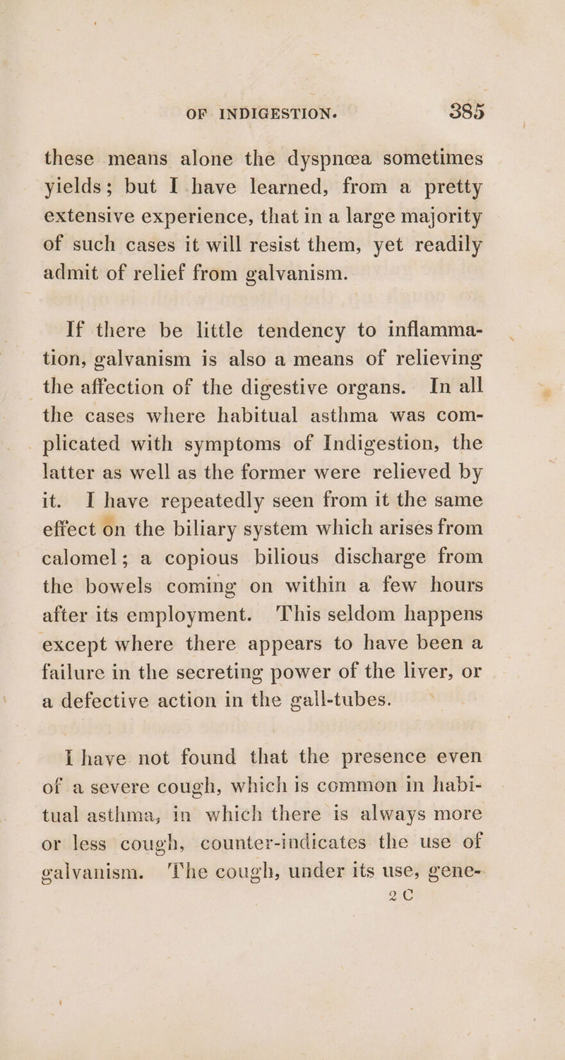 these means alone the dyspnoea sometimes yields; but Ihave learned, from a pretty extensive experience, that in a large majority of such cases it will resist them, yet readily admit of relief from galvanism. If there be little tendency to inflamma- tion, galvanism is also a means of relieving _ the affection of the digestive organs. In all the cases where habitual asthma was com- _ plicated with symptoms of Indigestion, the latter as well as the former were relieved by it. I have repeatedly seen from it the same effect on the biliary system which arises from calomel; a copious bilious discharge from the bowels coming on within a few hours after its employment. ‘This seldom happens except where there appears to have been a failure in the secreting power of the liver, or a defective action in the gall-tubes. L have not found that the presence even of a severe cough, which is common in habi- tual asthma, in which there is always more or less cough, counter-indicates the use of galvanism. ‘The cough, under its use, gene- a0