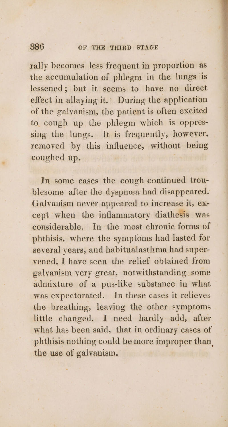 rally becomes less frequent in proportion as the accumulation of phlegm in the lungs is lessened; but it seems to have no direct effect in allaying it.. During the application of the galvanism, the patient is often excited to cough up the phlegm which is oppres- sing the lungs. It is frequently, however, removed by this influence, without being coughed up. y In some cases the cough continued trou- blesome after the dyspnoea had disappeared. Galvanism never appeared to increase it, ex- cept when the inflammatory diathesis was considerable. In the most chronic forms of phthisis, where the symptoms had lasted for several years, and habitualasthma had super- vened, I have seen the relief obtained from galvanism very great, notwithstanding some admixture of a pus-like substance in what was expectorated. In these cases it relieves the breathing, leaving the other symptoms little changed. I need hardly add, after what has been said, that in ordinary cases of phthisis nothing could be more improper than, the use of galvanism.