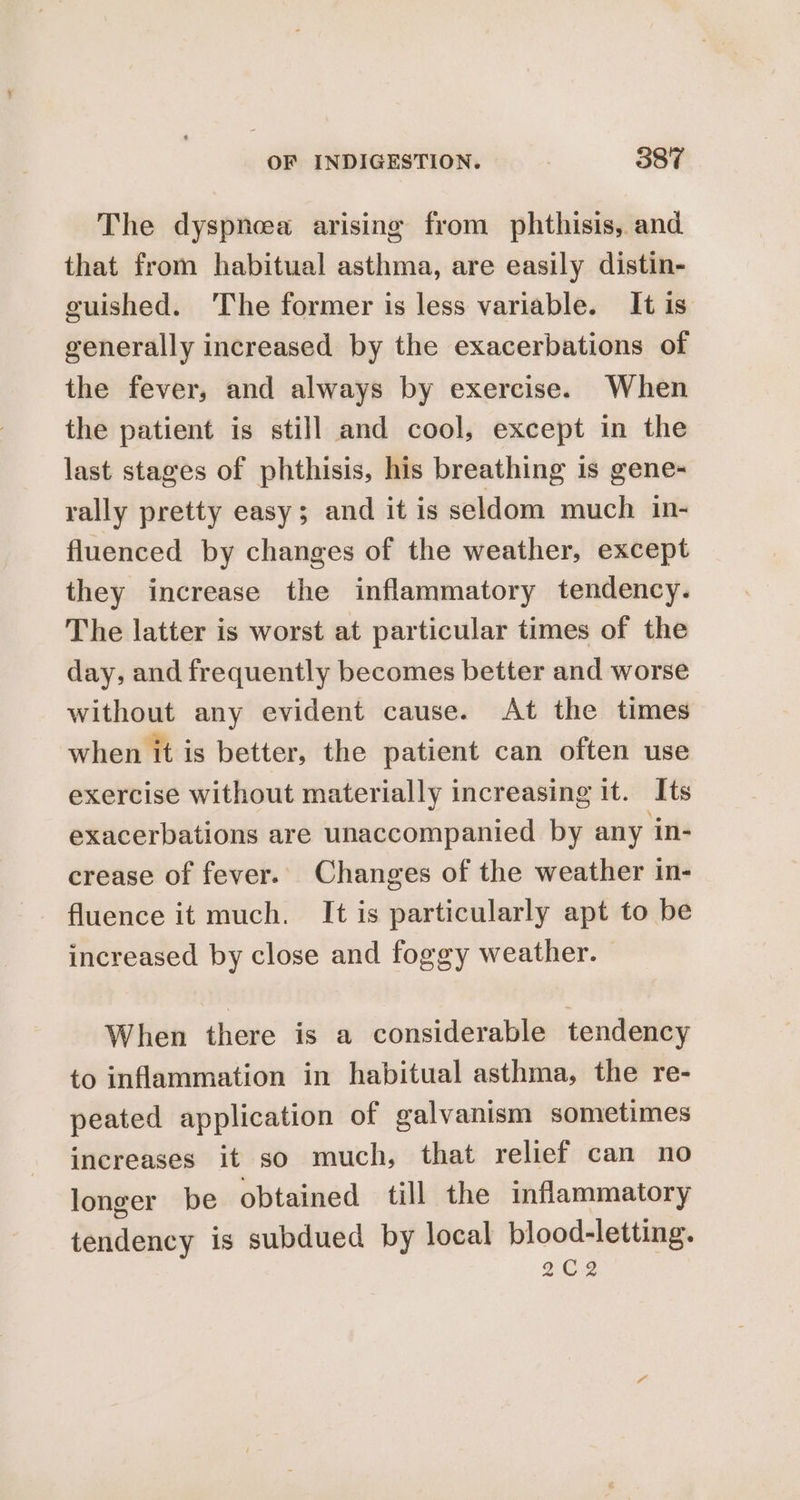 The dyspncea arising from phthisis, and that from habitual asthma, are easily distin- guished. The former is less variable. It is generally increased by the exacerbations of the fever, and always by exercise. When the patient is still and cool, except in the last stages of phthisis, his breathing is gene- rally pretty easy; and it is seldom much in- fluenced by changes of the weather, except they increase the inflammatory tendency. The latter is worst at particular times of the day, and frequently becomes better and worse without any evident cause. At the times when it is better, the patient can often use exercise without materially increasing it. Its exacerbations are unaccompanied by any in- crease of fever. Changes of the weather in- fluence it much. It is particularly apt to be increased by close and foggy weather. © When there is a considerable tendency to inflammation in habitual asthma, the re- peated application of galvanism sometimes increases it so much, that relief can no longer be obtained till the inflammatory tendency is subdued by local blood-letting. $€2