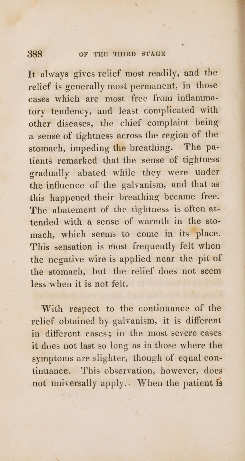 It always gives relief most readily, and the relief is generally most permanent, in those cases which are most free from inflamma- tory tendency, and least complicated with other diseases, the chief complaint being a sense of tightness across the region of the stomach, impeding the breathing. The pa- tients remarked that the sense of tightness gradually abated while they were under the influence of the galvanism, and that as this happened their breathing became free. The abatement of the tightness is often at- tended with a sense of warmth in the sto- mach, which seems to come in its place. This sensation is most frequently felt when the negative wire is applied near the pit of the stomach, but the relief does not seem less when it is not felt. With respect to the continuance of the relief obtained by galvanism, it is different in different cases; in the most severe cases it does not last so long as in those where the symptoms are slighter, though of equal con- tinuance. This observation, however, does not universally apply.. When the patient is