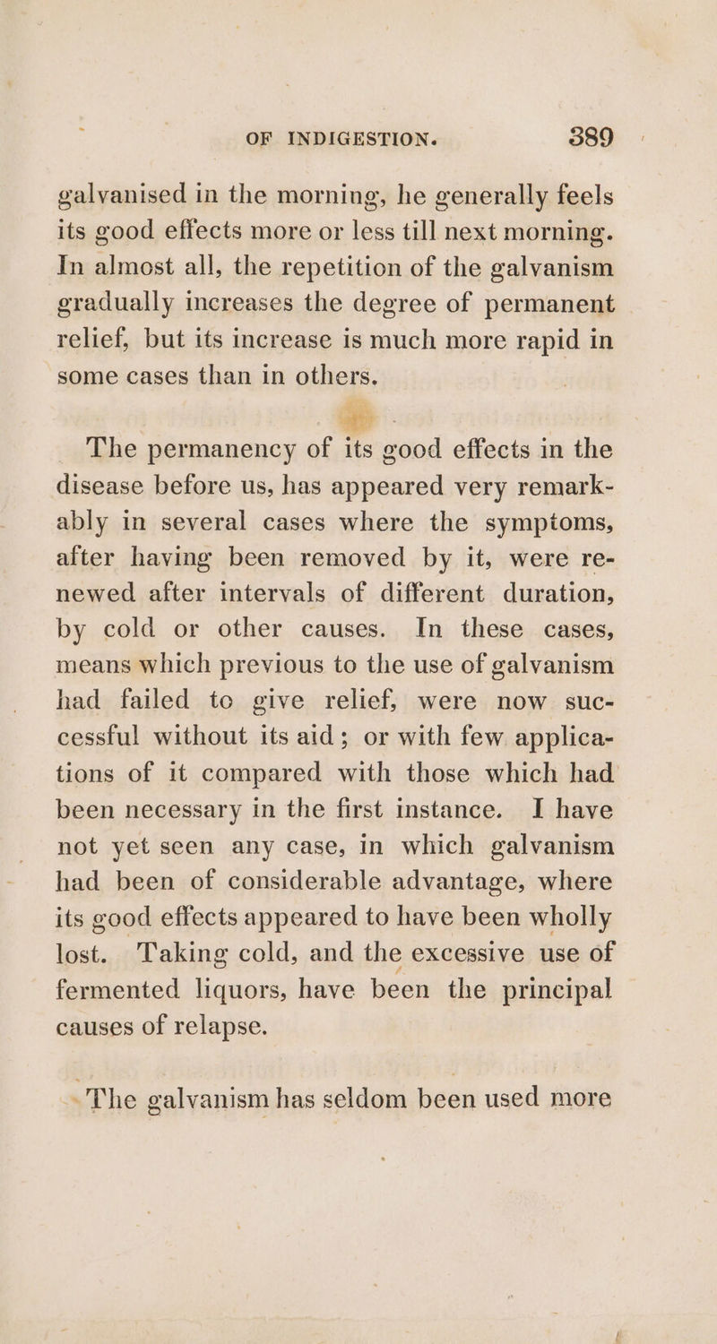 galvanised in the morning, he generally feels its good effects more or less till next morning. In almost all, the repetition of the galvanism gradually increases the degree of permanent | relief, but its increase is much more rapid in some cases than in others. The permanency of its good effects in the disease before us, has appeared very remark- ably in several cases where the symptoms, after having been removed by it, were re- newed after intervals of different duration, by cold or other causes. In these cases, means which previous to the use of galvanism had failed to give relief, were now suc- cessful without its aid; or with few applica- tions of it compared with those which had been necessary in the first instance. I have not yet seen any case, in which galvanism had been of considerable advantage, where its good effects appeared to have been wholly lost. Taking cold, and the excessive use of fermented liquors, have been the principal causes of relapse. ~The galvanism has seldom been used more