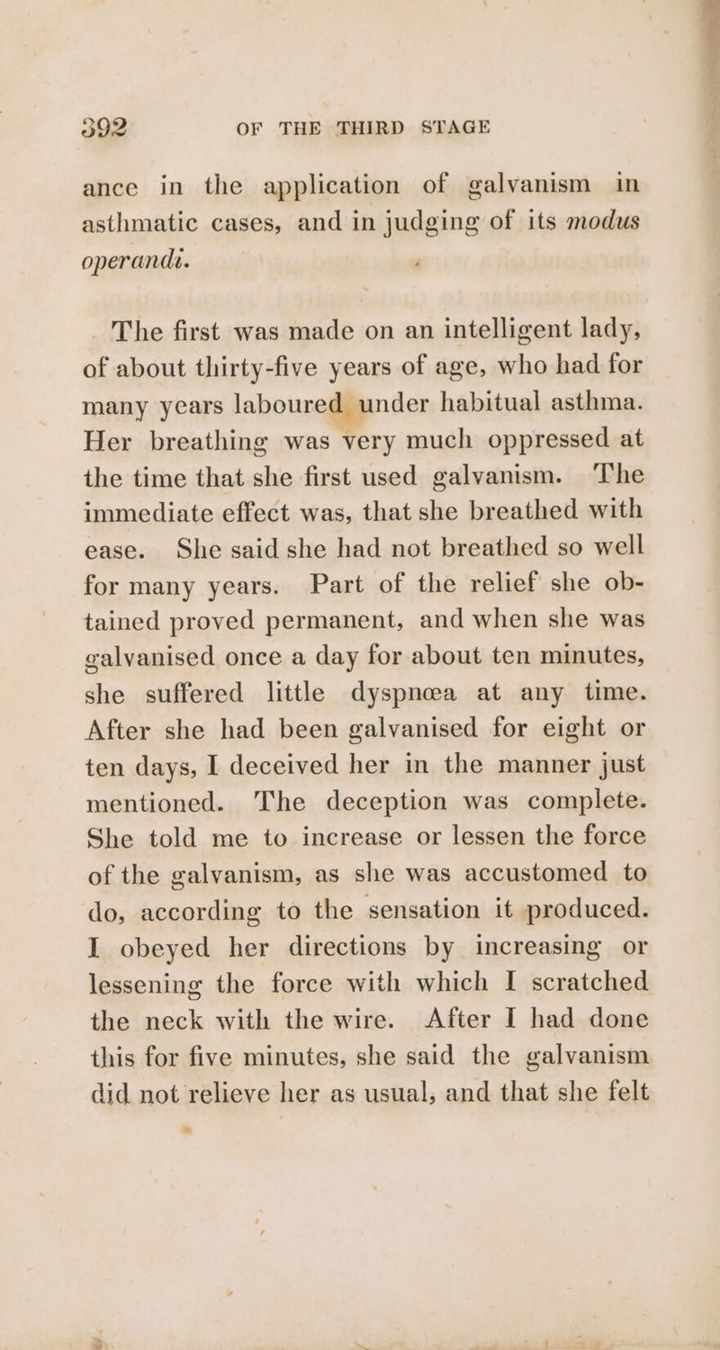 ance in the application of galvanism in asthmatic cases, and in judging of its modus operandi. The first was made on an intelligent lady, of about thirty-five years of age, who had for many years laboured under habitual asthma. Her breathing was very much oppressed at the time that she first used galvanism. The immediate effect was, that she breathed with ease. She said she had not breathed so well for many years. Part of the relief she ob- tained proved permanent, and when she was galvanised once a day for about ten minutes, she suffered little dyspnoea at any time. After she had been galvanised for eight or ten days, I deceived her in the manner just mentioned. The deception was complete. She told me to increase or lessen the force of the galvanism, as she was accustomed to do, according to the sensation it produced. I obeyed her directions by increasing or lessening the force with which I scratched the neck with the wire. After I had done this for five minutes, she said the galvanism did not relieve her as usual, and that she felt