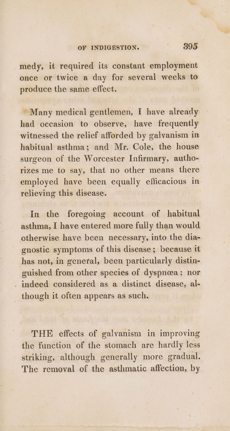 medy, it required its constant employment once or twice a day for several weeks to produce the same effect. Many medical gentlemen, I have already had occasion to observe, have frequently witnessed the relief afforded by galvanism in habitual asthma; and Mr. Cole, the house surgeon of the Worcester Infirmary, autho- rizes me to say, that no other means there’ employed have been equally efficacious in relieving this disease. _ | In the foregoing account of habitual asthma, I have entered more fully than would otherwise have been necessary, into the dia- gnostic symptoms of this disease; because tt has not, in general, been particularly distin- guished from other species of dyspneea; nor - indeed considered as a distinct disease, al- _ though it often appears as such. THE effects of galvanism in improving the function of the stomach are hardly less striking, although generally more eradual. The removal of the asthmatic affection, by