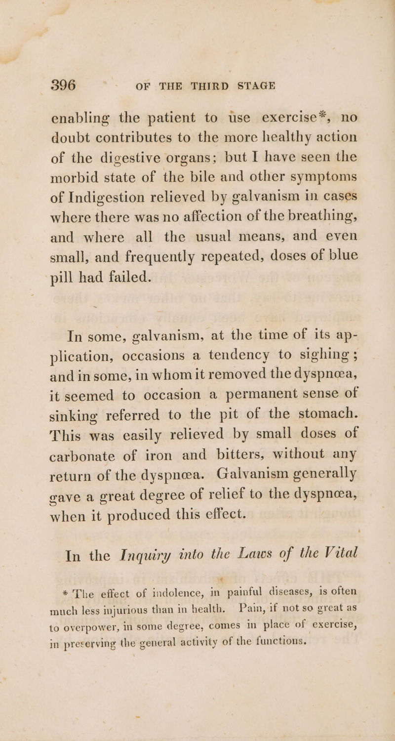 enabling the patient to use exercise*, no doubt contributes to the more healthy action of the digestive organs; but I have seen the morbid state of the bile and other symptoms of Indigestion relieved by galvanism in cases where there was no affection of the breathing, and where all the usual means, and even small, and frequently repeated, doses of blue pill had failed. In some, galvanism, at the time of its ap- plication, occasions a tendency to sighing ; and in some, in whom it removed the dyspnea, it seemed to occasion a permanent sense of sinking referred to the pit of the stomach. This was easily relieved by small doses of carbonate of iron and bitters, without any return of the dyspnea. Galvanism generally eave a great degree of relief to the dyspnea, when it produced this effect. In the Inquiry into the Laws of the Vital ti * The effect of indolence, in painful diseases, 1s often much less injurious than in health. Pain, if not so great as to overpower, in some degree, comes in place of exercise, in preserving the general activity of the functions.