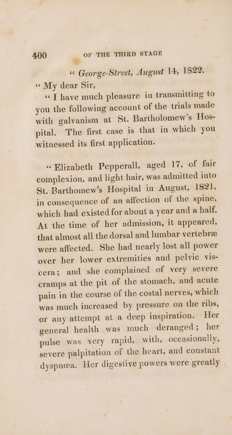 “ George-Street, August 14, 1822. «¢ My dear Sir, «¢[ have much pleasure in transmitting to you the following account of the trials made with galvanism at 5t. Bartholomew’s Hos- pital. The first case is that in which you witnessed its first application. « Blizabeth Pepperall, aged 17, of fair complexion, and light hair, was admitted into St, Barthomew’s Hospital in August, 1821, in consequence of an affection of the spine, which had existed for about a year and a half. At the time of her admission, it appeared, that almost all the dorsal and lumbar vertebre were affected. She had nearly lost all power over her lower extremities and pelvic vis- cera; and she complained of very severe cramps at the pit of the stomach, and acute pain in the course of the costal nerves, which was much increased by pressure on the ribs, or any attempt at a deep inspiration. Her general health was much deranged; her pulse was very rapid, with, occasionaily, severe palpitation of the heart, and constant dyspnea. Her digestive powers were greatly