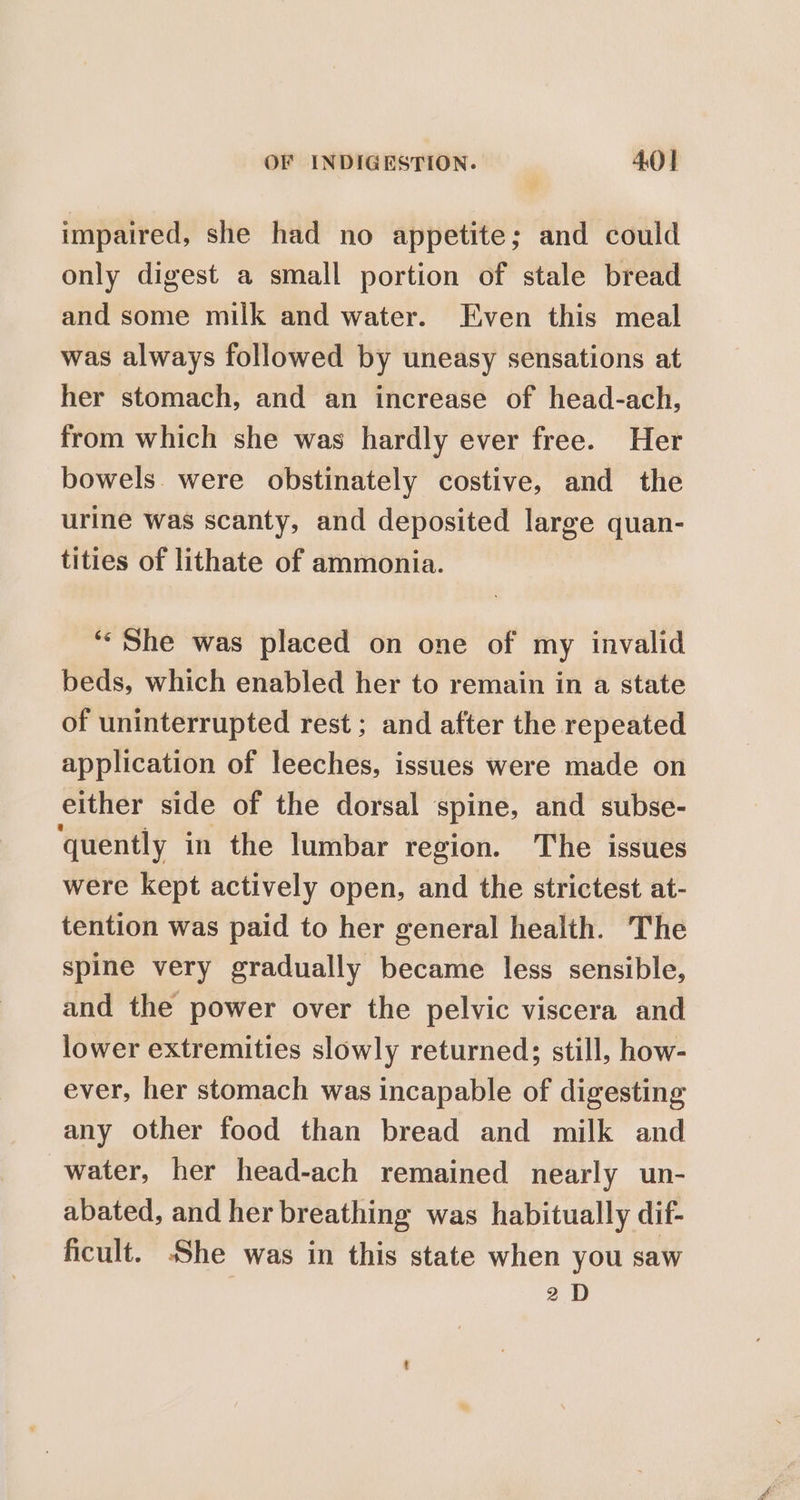 impaired, she had no appetite; and could only digest a small portion of stale bread and some milk and water. Even this meal was always followed by uneasy sensations at her stomach, and an increase of head-ach, from which she was hardly ever free. Her bowels. were obstinately costive, and the urine was scanty, and deposited large quan- tities of lithate of ammonia. ‘‘ She was placed on one of my invalid beds, which enabled her to remain in a state of uninterrupted rest ; and after the repeated application of leeches, issues were made on either side of the dorsal spine, and subse- quently in the lumbar region. The issues were kept actively open, and the strictest at- tention was paid to her general health. The spine very gradually became less sensible, and the power over the pelvic viscera and lower extremities slowly returned; still, how- ever, her stomach was incapable of digesting any Other food than bread and milk and water, her head-ach remained nearly un- abated, and her breathing was habitually dif- ficult. She was in this state when you saw 2D