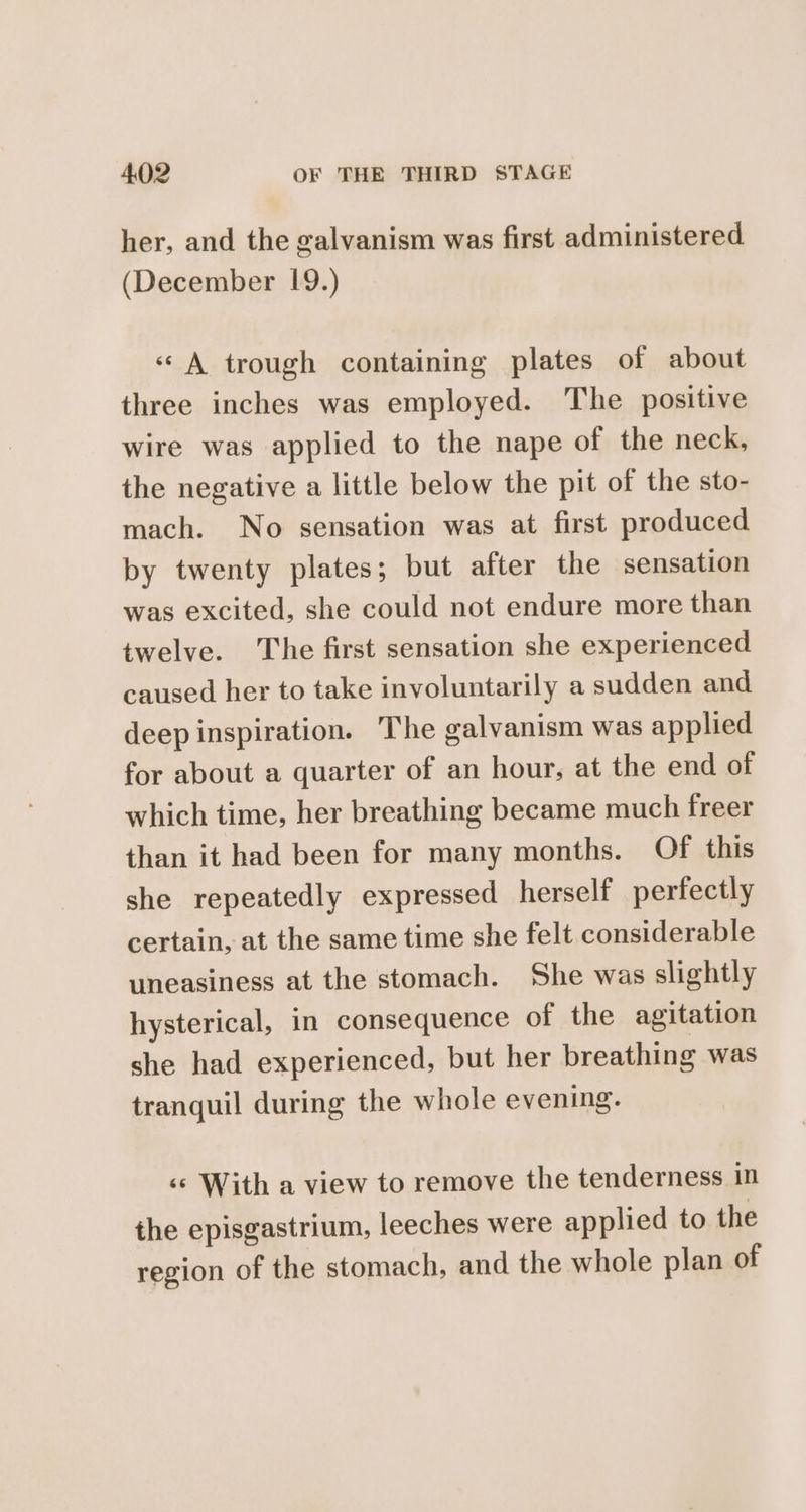 her, and the galvanism was first administered (December 19.) «A trough containing plates of about three inches was employed. The positive wire was applied to the nape of the neck, the negative a little below the pit of the sto- mach. No sensation was at first produced by twenty plates; but after the sensation was excited, she could not endure more than twelve. The first sensation she experienced caused her to take involuntarily a sudden and deep inspiration. The galvanism was applied for about a quarter of an hour, at the end of which time, her breathing became much freer than it had been for many months. Of this she repeatedly expressed herself perfectly certain, at the same time she felt considerable uneasiness at the stomach. She was slightly hysterical, in consequence of the agitation she had experienced, but her breathing was tranquil during the whole evening. ‘© With a view to remove the tenderness in the episgastrium, leeches were applied to the region of the stomach, and the whole plan of