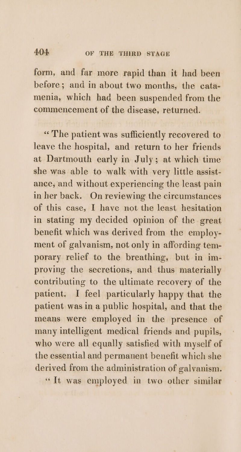 form, and far more rapid than it had been before; and in about two months, the cata- menia, which had been suspended from the commencement of the disease, returned. “The patient was sufficiently recovered to leave the hospital, and return to her friends at Dartmouth early in July; at which time she was able to walk with very little assist- ance, and without experiencing the least pain in her back. On reviewing the circumstances of this case, I have not the least hesitation in stating my decided opinion of the great benefit which was derived from the employ- ment of galvanism, not only in affording tem- porary relief to the breathing, but in im- proving the secretions, and thus materially contributing to the ultimate recovery of the patient. I feel particularly happy that the patient was in a public hospital, and that the means were employed in the presence of many intelligent medical friends and pupils, who were all equally satisfied with myself of the essential and permanent benefit which she derived from the administration of galvanism. “It was employed in two other similar