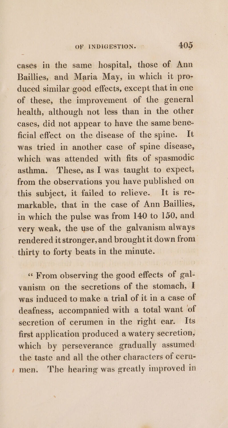 cases in the same hospital, those of Ann Baillies, and Maria May, in which it pro- duced similar good effects, except that in one of these, the improvement of the general health, although not less than in the other cases, did not appear to have the same bene- ficial effect on the disease of the spine. It was tried in another case of spine disease, which was attended with fits of spasmodic asthma. These, as I was taught to expect, from the observations you have published on this subject, it failed to relieve. It is re- markable, that in the case of Ann Baillies, in which the pulse was from 140 to 150, and very weak, the use of the galvanism always rendered it stronger, and brought it down from thirty to forty beats in the minute. «¢ From observing the good effects of gal- vanism on the secretions of the stomach, | was induced to make a trial of it in a case of deafness, accompanied with a total want of secretion of cerumen in the right ear. Its first application produced a watery secretion, which by perseverance gradually assumed the taste and all the other characters of ceru- » men. The hearing was greatly improved in |