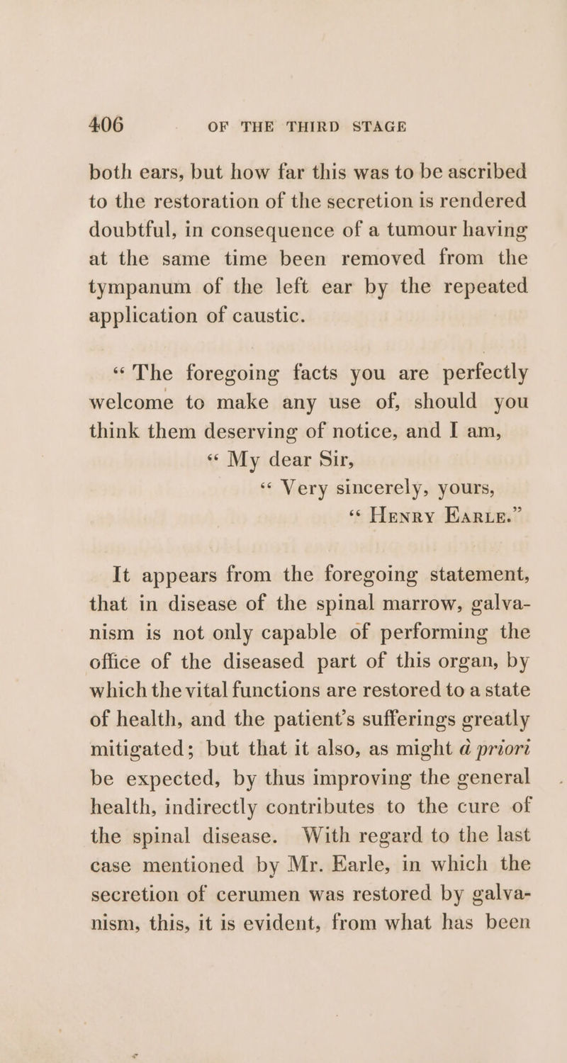 both ears, but how far this was to be ascribed to the restoration of the secretion is rendered doubtful, in consequence of a tumour having at the same time been removed from the tympanum of the left ear by the repeated application of caustic. «The foregoing facts you are perfectly welcome to make any use of, should you think them deserving of notice, and I am, «¢ My dear Sir, ‘«« Very sincerely, yours, ‘© Henry Hare.” It appears from the foregoing statement, that in disease of the spinal marrow, galva- nism is not only capable of performing the office of the diseased part of this organ, by which the vital functions are restored to a state of health, and the patient’s sufferings greatly mitigated; but that it also, as might a priora be expected, by thus improving the general health, indirectly contributes to the cure of the spinal disease. With regard to the last case mentioned by Mr. Earle, in which the secretion of cerumen was restored by galva- nism, this, it is evident, from what has been