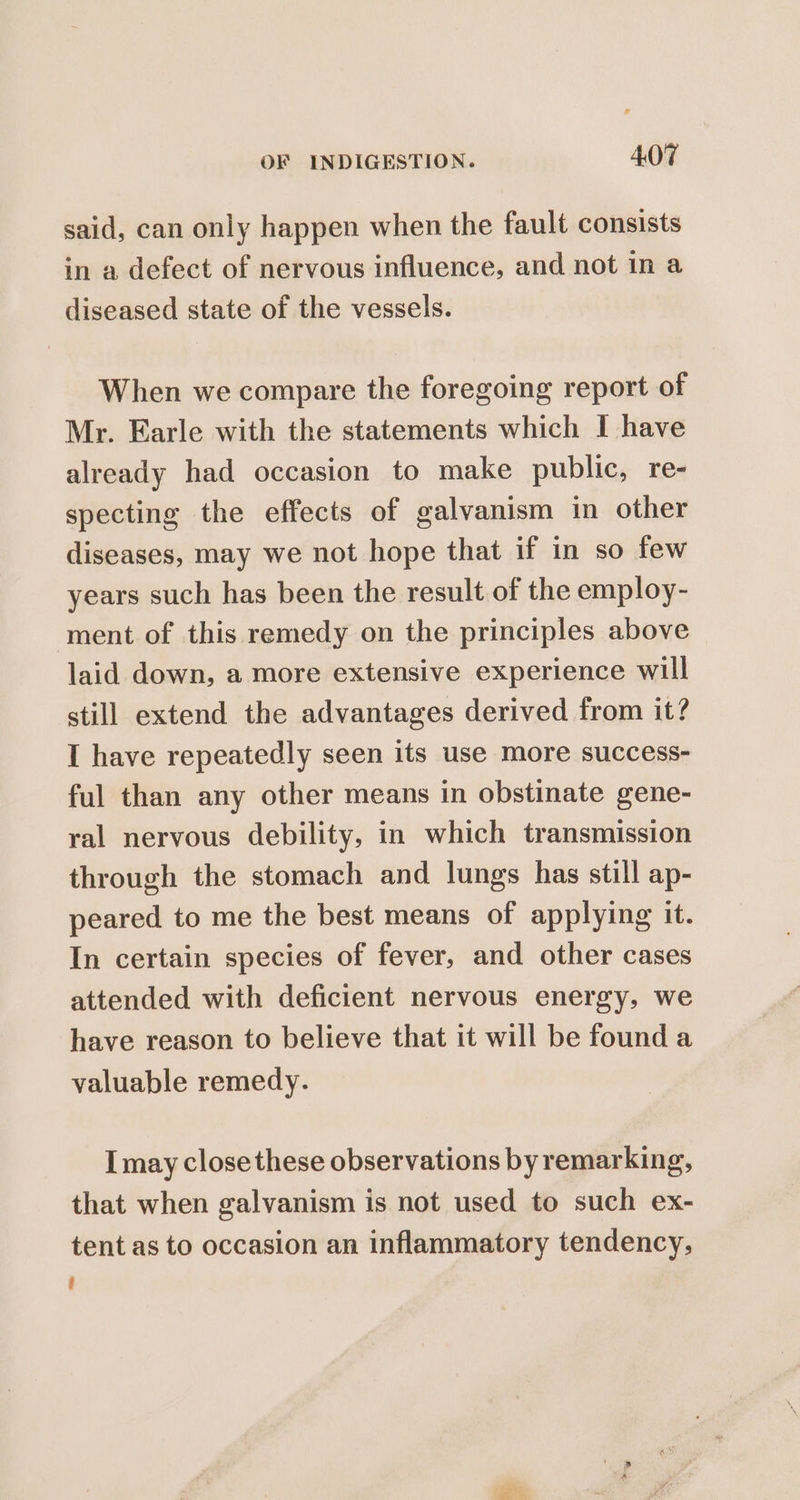 said, can only happen when the fault consists in a defect of nervous influence, and not in a diseased state of the vessels. When we compare the foregoing report of Mr. Earle with the statements which I have already had occasion to make public, re- specting the effects of galvanism in other diseases, may we not hope that if in so few years such has been the result of the employ- ment of this remedy on the principles above laid down, a more extensive experience will still extend the advantages derived from it? I have repeatedly seen its use more success- ful than any other means in obstinate gene- ral nervous debility, in which transmission through the stomach and lungs has still ap- peared to me the best means of applying it. In certain species of fever, and other cases attended with deficient nervous energy, we have reason to believe that it will be found a valuable remedy. I may close these observations by remarking, that when galvanism is not used to such ex- tent as to occasion an inflammatory tendency, i