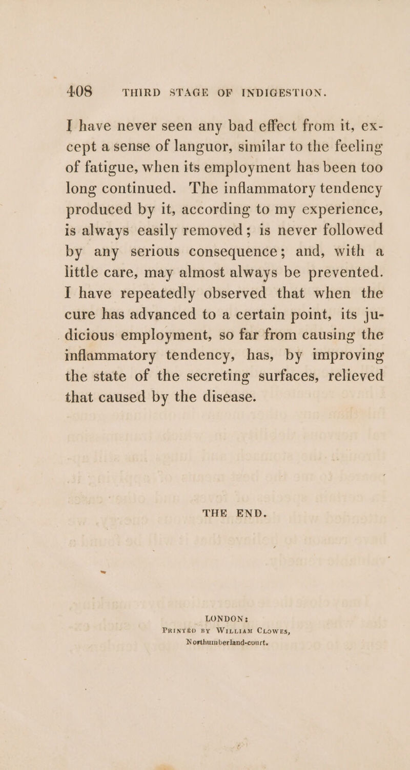 I have never seen any bad effect from it, ex- cept a sense of languor, similar to the feeling of fatigue, when its employment has been too long continued. The inflammatory tendency produced by it, according to my experience, is always easily removed; is never followed by any serious consequence; and, with a little care, may almost always be prevented. I have repeatedly observed that when the cure has advanced to a certain point, its ju- _dicious employment, so far from causing the inflammatory tendency, has, by improving the state of the secreting surfaces, relieved that caused by the disease. THE END. LONDON: PRINTED BY WILLIAM CLowEs, Nosthumberland-court.