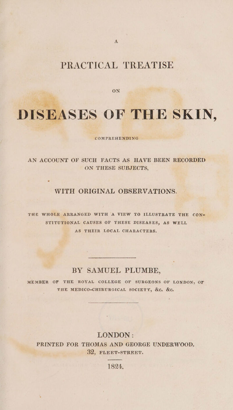 PRACTICAL TREATISE ON SEASES OF THE SKIN, COMPREHENDING AN ACCOUNT OF SUCH FACTS AS HAVE BEEN RECORDED ON THESE SUBJECTS, WITH ORIGINAL OBSERVATIONS. THE WHOLE ARRANGED WITH A VIEW TO ILLUSTRATE THE CON@ STITUTIONAL CAUSES OF THESE DISEASES, AS WELL AS THEIR LOCAL CHARACTERS. BY SAMUEL PLUMBE, MEMBER OF THE ROYAL COLLEGE OF SURGEONS OF LONDON, OF THE MEDICO-CHIRURGICAL SOCIETY, &amp;c. &amp;c. LONDON : PRINTED FOR THOMAS AND GEORGE UNDERWOOD, 32, FLEET-STREET. 1824,