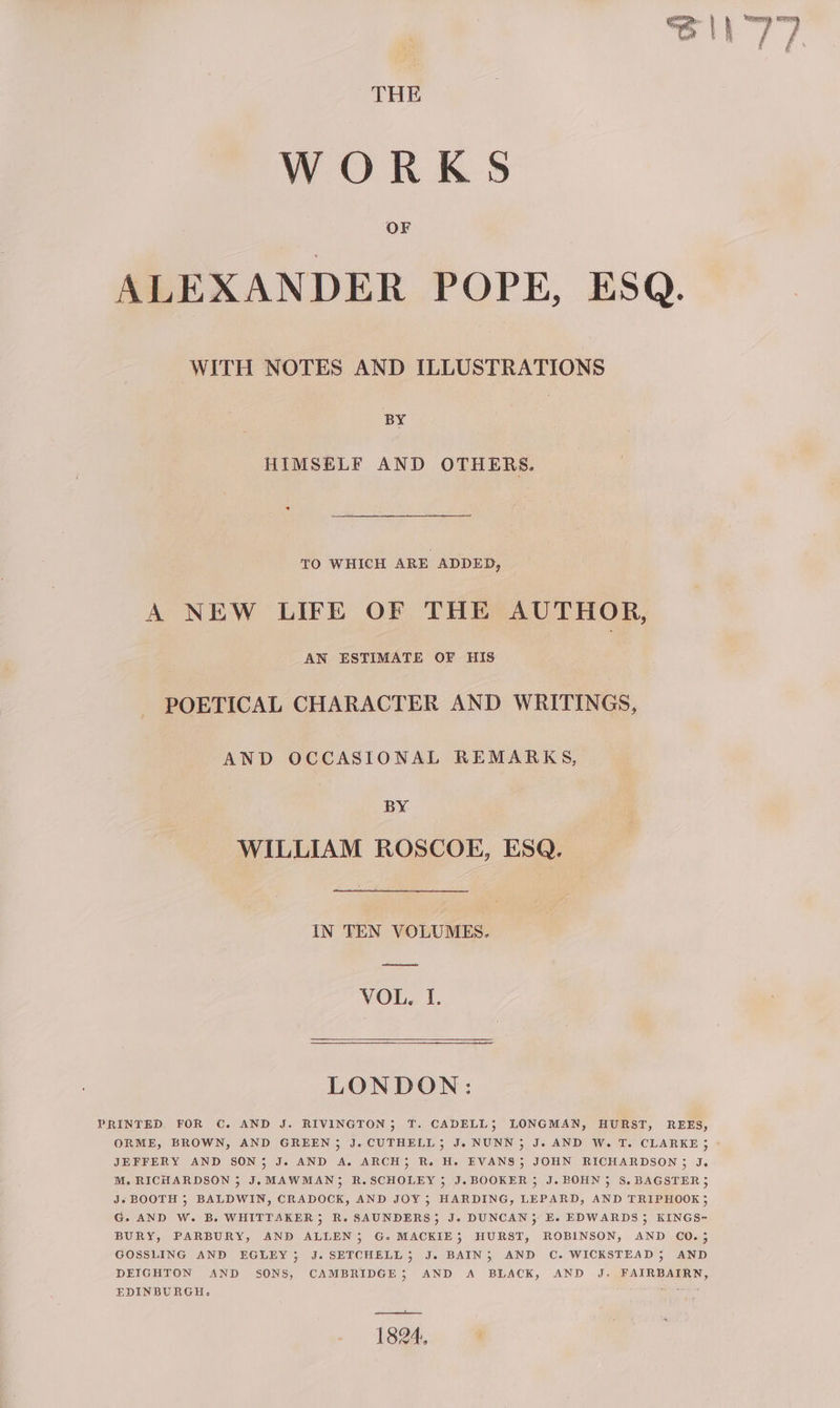 WORKS ALEXANDER POPE, ESQ. WITH NOTES AND ILLUSTRATIONS BY HIMSELF AND OTHERS. TO WHICH ARE ADDED, A NEW LIFE OF THE AUTHOR, AN ESTIMATE OF HIS POETICAL CHARACTER AND WRITINGS, AND OCCASIONAL REMARKS, BY WILLIAM ROSCOE, ESQ. IN TEN VOLUMES. ee VOL, I. LONDON: PRINTED FOR C. AND J. RIVINGTON; T. CADELL; LONGMAN, HURST, REES, JEFFERY AND SON; J. AND A. ARCH}; R. H. EVANS; JOHN RICHARDSON; J. M. RICHARDSON 5 J.MAWMAN; R.SCHOLEY ; J.BOOKER 3; J. BOHN} S.BAGSTER; Js BOOTH ; BALDWIN, CRADOCK, AND JOY; HARDING, LEPARD, AND TRIPHOOK;3 G. AND W. B. WHITTAKER; R. SAUNDERS}; J. DUNCAN; E. EDWARDS 3 KINGS- BURY, PARBURY, AND ALLEN}; G. MACKIE; HURST, ROBINSON, AND CO.; GOSSLING AND EGLEY; J.SETCHELL}; J. BAIN; AND C. WICKSTEAD; AND DEIGHTON AND SONS, CAMBRIDGE; AND A BLACK, AND J. FAIRBAIRN, EDINBURGH. igre ae 1824, rower ii i &amp; f ‘