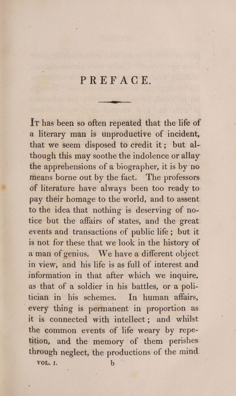 PREFACE. It has been so often repeated that the life of a literary man is unproductive of incident, that we seem disposed to credit it; but al- though this may soothe the indolence or allay the apprehensions of a biographer, it is by no means borne out by the fact. ‘The professors of literature have always been too ready to pay their homage to the world, and to assent to the idea that nothing is deserving of no- tice but the affairs of states, and the great events and transactions of public life; but it is not for these that we look in the history of aman of genius. We havea different object in view, and his life is as full of interest and information in that after which we inquire, as that of a soldier in his battles, or a poli- tician in his schemes. In human affairs, every thing is permanent in proportion as it is connected with intellect ; and whilst the common events of life weary by repe- tition, and the memory of them perishes through neglect, the productions of the mind VOL. I. b