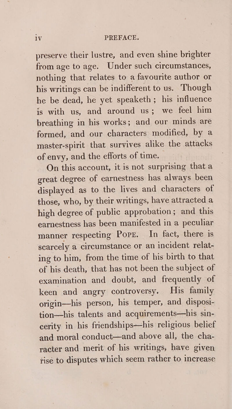 preserve their lustre, and even shine brighter from age to age. Under such circumstances, nothing that relates to a favourite author or his writings can be indifferent to us. Though he be dead, he yet speaketh ; his influence is with us, and around us; we feel him breathing in his works; and our minds are formed, and our characters modified, by a master-spirit that survives alike the attacks of envy, and the efforts of time. On this account, it is not surprising that a great degree of earnestness has always been displayed as to the lives and characters of those, who, by their writings, have attracted a high degree of public approbation; and this earnestness has been manifested in a peculiar manner respecting PopE. In fact, there is scarcely a circumstance or an incident relat- ing to him, from the time of his birth to that of his death, that has not been the subject of examination and doubt, and frequently of keen and angry controversy. His family origin—his person, his temper, and disposi- tion—his talents and acquirements—his sin- cerity in his friendships—his religious belief and moral conduct—and above all, the cha- racter and merit of his writings, have given risé to disputes which seem rather to increase