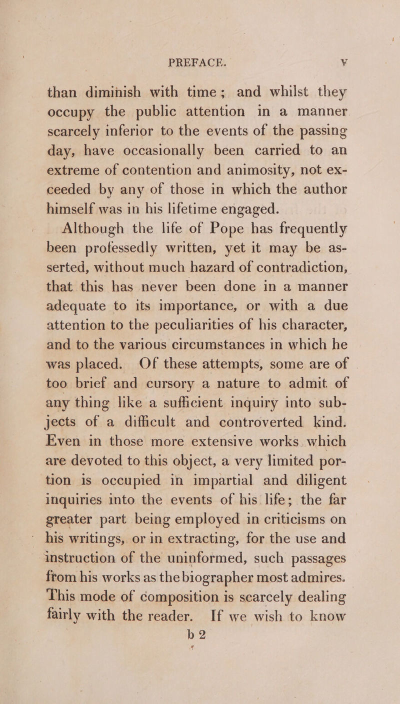 than diminish with time; and whilst they occupy the public attention in a manner scarcely inferior to the events of the passing day, have occasionally been carried to an extreme of contention and animosity, not ex- ceeded by any of those in which the author himself was in his lifetime engaged. Although the life of Pope has frequently been professedly written, yet it may be as- serted, without much hazard of contradiction, that this has never been done in a manner adequate to its importance, or with a due attention to the peculiarities of his character, and to the various circumstances in which he was placed. Of these attempts, some are of . too brief and cursory a nature to admit of any thing like a sufficient inquiry into sub- jects of a difficult and controverted kind. Even in those more extensive works. which are devoted to this object, a very limited por- tion is occupied in impartial and diligent inquiries into the events of his life; the far greater part being employed in criticisms on ' his writings, or in extracting, for the use and instruction of the uninformed, such passages from his works as the biographer most admires. This mode of composition is scarcely dealing fairly with the reader. If we wish to know b 2