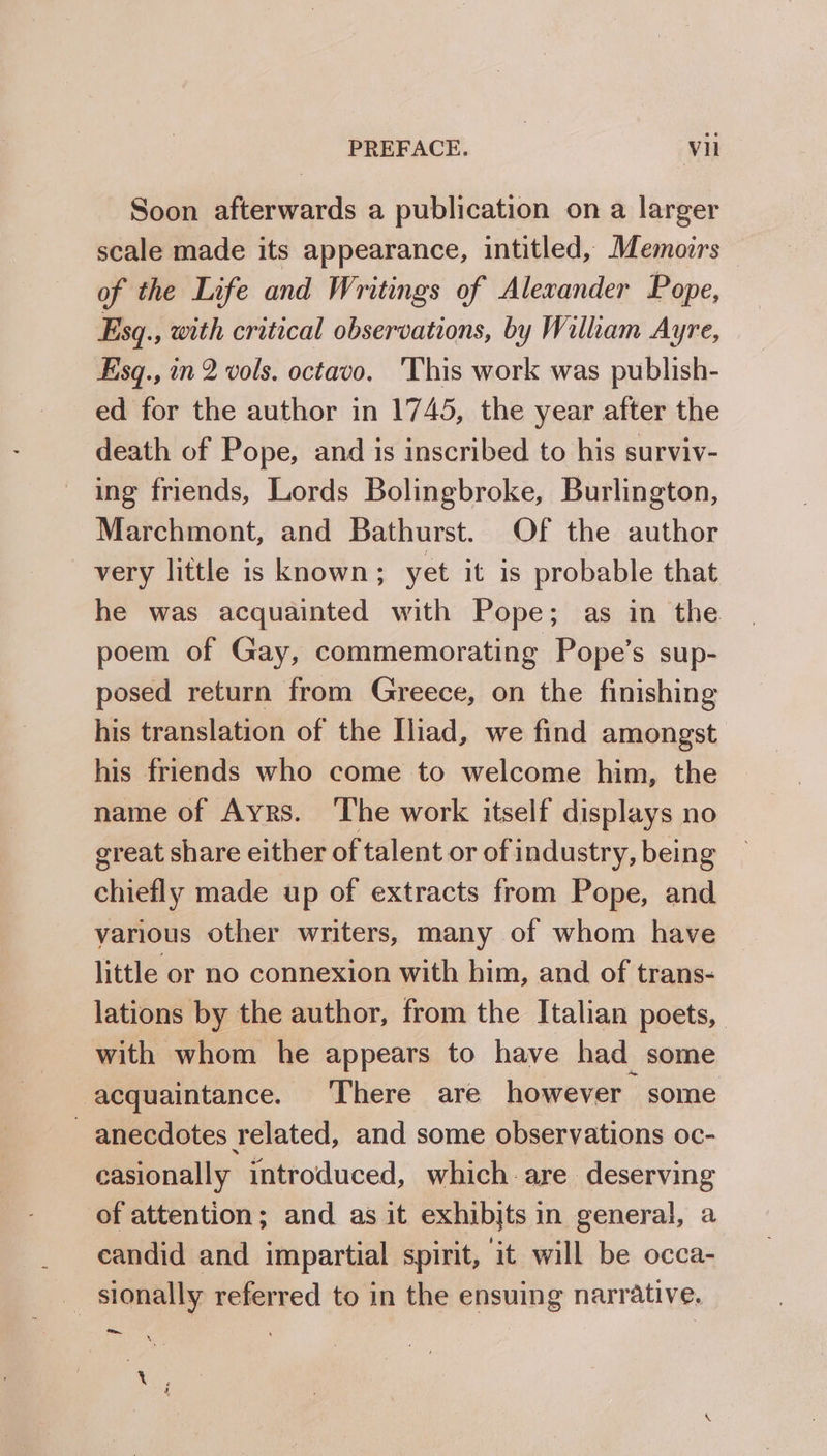 Soon afterwards a publication on a larger scale made its appearance, intitled, Memoirs — of the Life and Writings of Alewander Pope, Esq., with critical observations, by Wilham Ayre, Esq., in 2 vols. octavo. ‘This work was publish- ed for the author in 1745, the year after the death of Pope, and is inscribed to his surviv- ing friends, Lords Bolingbroke, Burlington, Marchmont, and Bathurst. Of the author very little is known; yet it is probable that he was acquainted with Pope; as in the poem of Gay, commemorating Pope’s sup- posed return from Greece, on the finishing his translation of the Iliad, we find amongst his friends who come to welcome him, the name of Ayrs. ‘The work itself displays no great share either of talent or of industry, being chiefly made up of extracts from Pope, and various other writers, many of whom have little or no connexion with him, and of trans- lations by the author, from the Italian poets, with whom he appears to have had some acquaintance. There are however some anecdotes related, and some observations oc- casionally introduced, which are deserving of attention; and as it exhibjts in general, a candid and impartial spirit, it will be occa- sionally referred to in the ensuing narrative. De