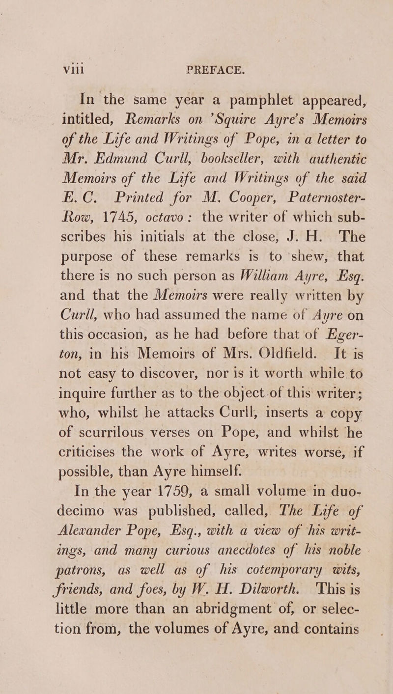 In the same year a pamphlet appeared, _intitled, Remarks on ’Squire Ayre’s Memoirs of the Life and Writings of Pope, in a letter to Mr. Edmund Curll, bookseller, with authentic Memoirs of the Life and Writings of the said E.C. Printed for M. Cooper, Paternoster- Row, 1745, octavo: the writer of which sub- scribes his initials at the close, J. H. The purpose of these remarks is to ‘shew, that there is no such person as William Ayre, Esq. and that the Memoirs were really written by Curll, who had assumed the name of Ayre on this occasion, as he had before that of Eger- ton, in his Memoirs of Mrs. Oldfield. It is not easy to discover, nor is it worth while to inquire further as to the object of this writer; who, whilst he attacks Curll, inserts a copy of scurrilous verses on Pope, and whilst he criticises the work of Ayre, writes worse, if possible, than Ayre himself. In the year 1759, a small volume in duo- decimo was published, called, The Life of Alexander Pope, Esq., with a view of ‘his writ- ings, and many curious anecdotes of his noble patrons, as well as of his cotemporary wits, friends, and foes, by W. H. Dilworth. This is little more than an abridgment of, or selec- tion from, the volumes of Ayre, and contains