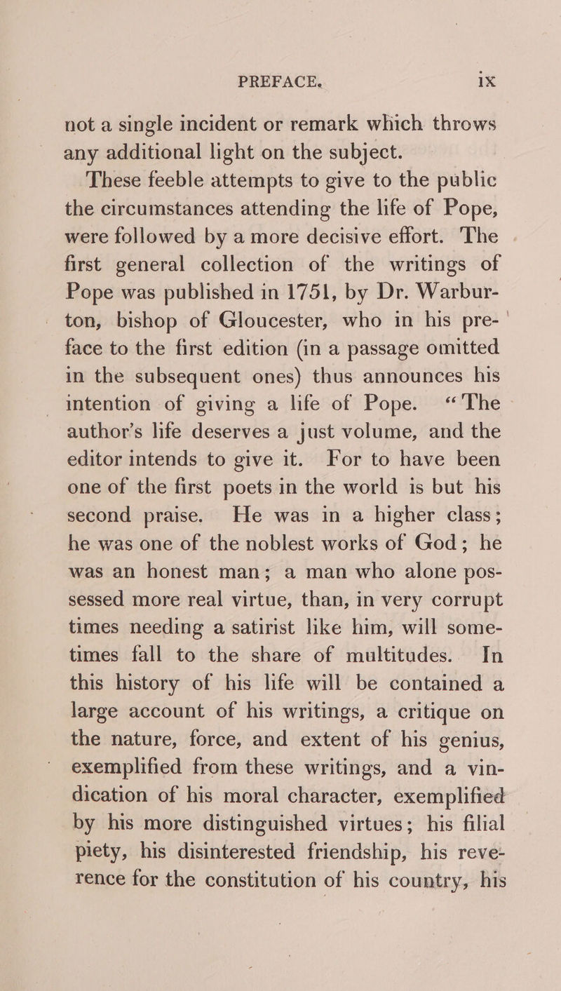 not a single incident or remark which throws any additional light on the subject. These feeble attempts to give to the public the circumstances attending the life of Pope, were followed by a more decisive effort. The first general collection of the writings of Pope was published in 1751, by Dr. Warbur- ton, bishop of Gloucester, who in his pre-_ face to the first edition (in a passage omitted in the subsequent ones) thus announces his intention of giving a life of Pope. “The -author’s life deserves a just volume, and the editor intends to give it. For to have been one of the first poets in the world is but his second praise. He was in a higher class; he was one of the noblest works of God; he was an honest man; a man who alone pos- sessed more real virtue, than, in very corrupt times needing a satirist like him, will some- times fall to the share of multitudes. In this history of his life will be contained a large account of his writings, a critique on the nature, force, and extent of his genius, exemplified from these writings, and a vin- dication of his moral character, exemplified by his more distinguished virtues; his filial piety, his disinterested friendship, his reve- rence for the constitution of his country, his