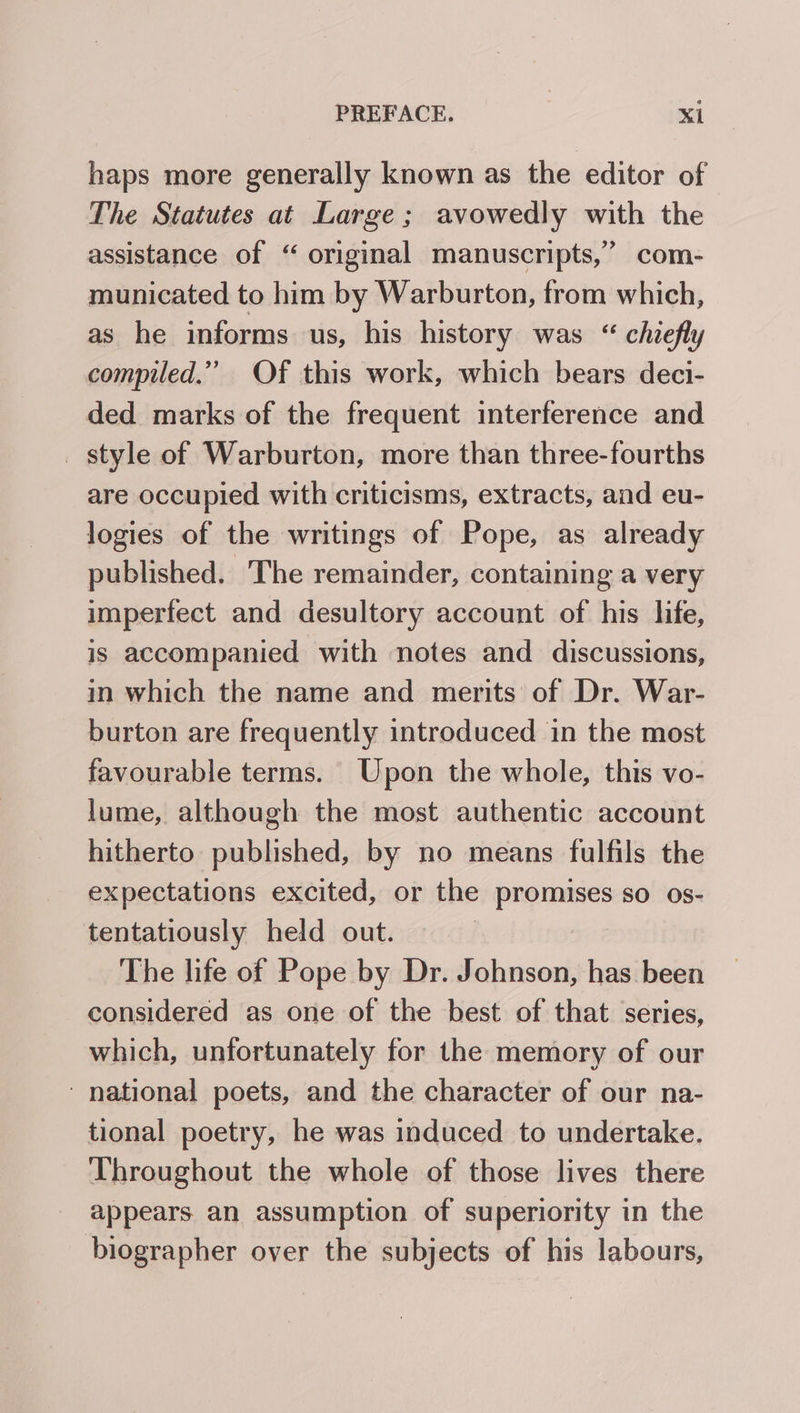 haps more generally known as the editor of The Statutes at Large; avowedly with the assistance of “ original manuscripts,’ com- municated to him by Warburton, from which, as he informs us, his history was “ chiefly compiled.” Of this work, which bears deci- ded marks of the frequent interference and _ style of Warburton, more than three-fourths are occupied with criticisms, extracts, and eu- logies of the writings of Pope, as already published. The remainder, containing a very imperfect and desultory account of his life, is accompanied with notes and discussions, in which the name and merits of Dr. War- burton are frequently introduced in the most favourable terms. Upon the whole, this vo- lume, although the most authentic account hitherto published, by no means fulfils the expectations excited, or the promises so os- tentatiously held out. The life of Pope by Dr. Johnson, has been considered as one of the best of that series, which, unfortunately for the memory of our ‘national poets, and the character of our na- tional poetry, he was induced to undertake. Throughout the whole of those lives there appears an assumption of superiority in the biographer over the subjects of his labours,
