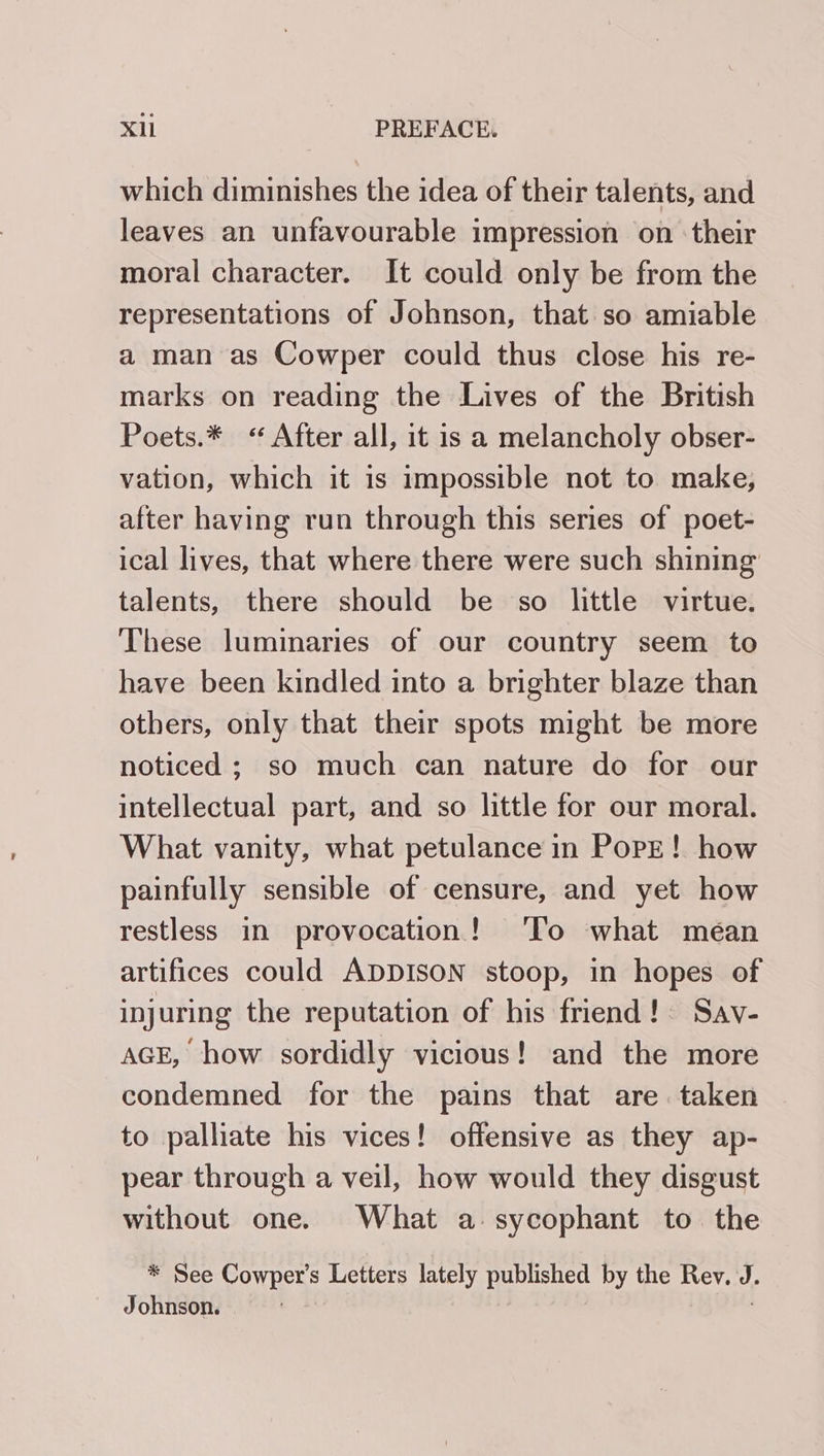 which diminishes the idea of their talents, and leaves an unfavourable impression on their moral character. It could only be from the representations of Johnson, that so amiable a man as Cowper could thus close his re- marks on reading the Lives of the British Poets.* “After all, it is a melancholy obser- vation, which it is impossible not to make, after having run through this series of poet- ical lives, that where there were such shining talents, there should be so little virtue. These luminaries of our country seem to have been kindled into a brighter blaze than others, only that their spots might be more noticed; so much can nature do for our intellectual part, and so little for our moral. What vanity, what petulance in Pope! how painfully sensible of censure, and yet how restless in provocation! ‘lo what mean artifices could ADDISON stoop, in hopes of injuring the reputation of his friend! Sav- AGE, how sordidly vicious! and the more condemned for the pains that are taken to palliate his vices! offensive as they ap- pear through a veil, how would they disgust without one. What a. sycophant to. the * See Cowper’s Letters lately published by the Rev. J. Johnson.