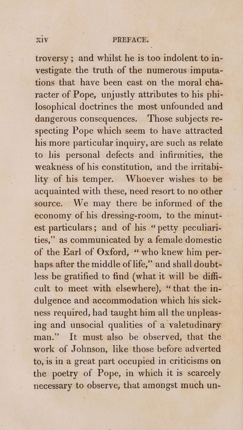 troversy ; and whilst he is too indolent to in- vestigate the truth of the numerous imputa- tions that have been cast on the moral cha- racter of Pope, unjustly attributes to his phi- losophical doctrines the most unfounded and dangerous consequences. Those subjects re- specting Pope which seem to have attracted his more particular inquiry, are such as relate to his personal defects and infirmities, the weakness of his constitution, and the irritabi- lity of his temper. Whoever wishes to be acquainted with these, need resort to no other source. We may there be informed of the economy of his dressing-room, to the minut- — est particulars; and of his “petty peculiari- ties,” as communicated by a female domestic of the Earl of Oxford, “ who knew him per- _ haps after the middle of life,” and shal! doubt- less be gratified to find (what it will be diffi- cult to meet with elsewhere), “that the in-— dulgence and accommodation which his sick- ness required, had taught him all the unpleas- ing and unsocial qualities of a valetudinary. man.” It must also be observed, that the work of Johnson, like those before adverted to, is in a great part occupied in criticisms on the poetry of Pope, in which it is scarcely necessary to observe, that amongst much un-