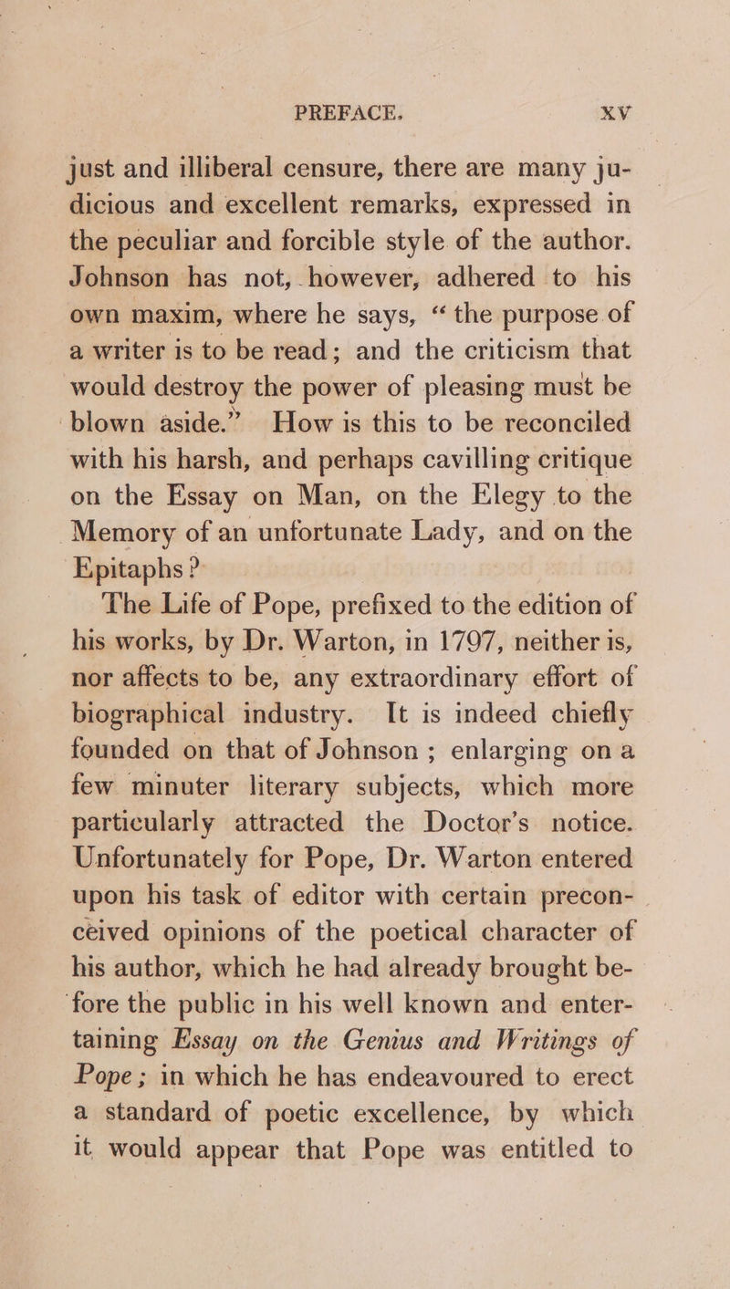 just and illiberal censure, there are many ju- dicious and excellent remarks, expressed in the peculiar and forcible style of the author. Johnson has not, however, adhered to his own maxim, where he says, “ the purpose of a writer is to be read; and the criticism that would destroy the power of pleasing must be ‘blown aside.” How is this to be reconciled with his harsh, and perhaps cavilling critique on the Essay on Man, on the Elegy to the Memory of an unfortunate Lady, and on the Epitaphs ? | The Life of Pope, prefixed to the edition of his works, by Dr. Warton, in 1797, neither is, nor affects to be, any extraordinary effort of biographical industry. It is indeed chiefly founded on that of Johnson ; enlarging ona few minuter literary subjects, which more particularly attracted the Doctor’s notice. Unfortunately for Pope, Dr. Warton entered upon his task of editor with certain precon- ceived opinions of the poetical character of his author, which he had already brought be-- fore the public in his well known and enter- taining Essay on the Genius and Writings of Pope ; in which he has endeavoured to erect a standard of poetic excellence, by which it would appear that Pope was entitled to