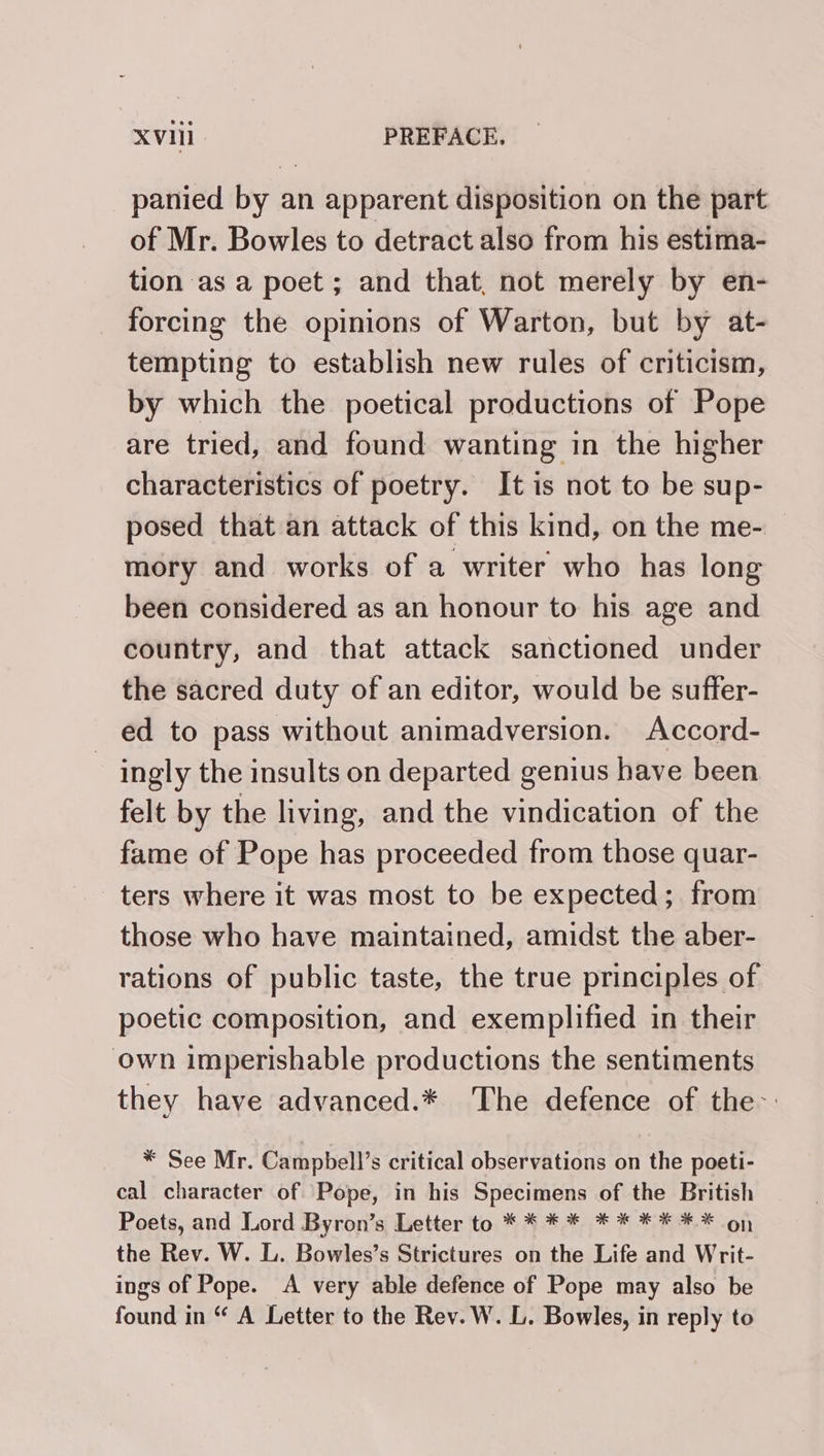 panied by an apparent disposition on the part of Mr. Bowles to detract also from his estima- tion as a poet; and that, not merely by en- forcing the opinions of Warton, but by at- tempting to establish new rules of criticism, by which the poetical productions of Pope are tried, and found wanting in the higher characteristics of poetry. It is not to be sup- posed that an attack of this kind, on the me- mory and works of a writer who has long been considered as an honour to his age and country, and that attack sanctioned under the sacred duty of an editor, would be suffer- ed to pass without animadversion. Accord- ingly the insults on departed genius have been felt by the living, and the vindication of the fame of Pope has proceeded from those quar- ters where it was most to be expected; from those who have maintained, amidst the aber- rations of public taste, the true principles of poetic composition, and exemplified in their own imperishable productions the sentiments they have advanced.* The defence of the-: * See Mr. Campbell’s critical observations on the poeti- cal character of Pope, in his Specimens of the British Poets, and Lord Byron’s Letter to * * * * * * ** ** oy the Rev. W. L. Bowles’s Strictures on the Life and Writ- ings of Pope. &lt;A very able defence of Pope may also be found in “ A Letter to the Rev. W. L. Bowles, in reply to