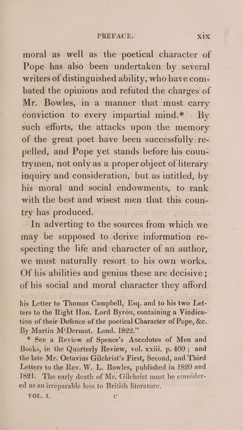 moral as well as the poetical character of Pope has also been undertaken: by. several writers of distinguished ability, who have com- bated the opinions and refuted the charges of Mr.. Bowles, in a manner ‘that must carry conviction to every impartial mind.* By such efforts, the attacks upon the memory of the great poet. have been successfully: re- pelled, and Pope yet stands before his coun- trymen, not only as a proper object of literary inquiry and consideration, but as intitled, by his moral and social endowments, to rank with the best and wisest men that this coun- ny has produced. ; In adverting to the sources from ei we may be supposed ‘to ‘derive’ information re- specting the life and character of an author, we must naturally resort to his own works. Of his abilities and genius these are decisive ; of his social and moral character they afford his Letter to Mhoree Gampbell, Esq. and to his two me ters to the Right Hon. Lord Byron, containing a Vindica- tion of their Defence of the poetical Character ai pope, &amp;e. ‘By Martin M‘Dermot.. Lond. 1822.” * See a Review of Spence’s ‘Anecdotes of Men and Books, in thé Quarterly Review, vol. xxiii. p.400; and thellaté Mri Octavia Gilchtist’s First, Second, and Third Letters to the Rev. W. L. Bowles, published in 1820 and 1821. The early death of Mr. Gilchrist must be consider- ed as an irreparable loss to British literature. ° you. I. e