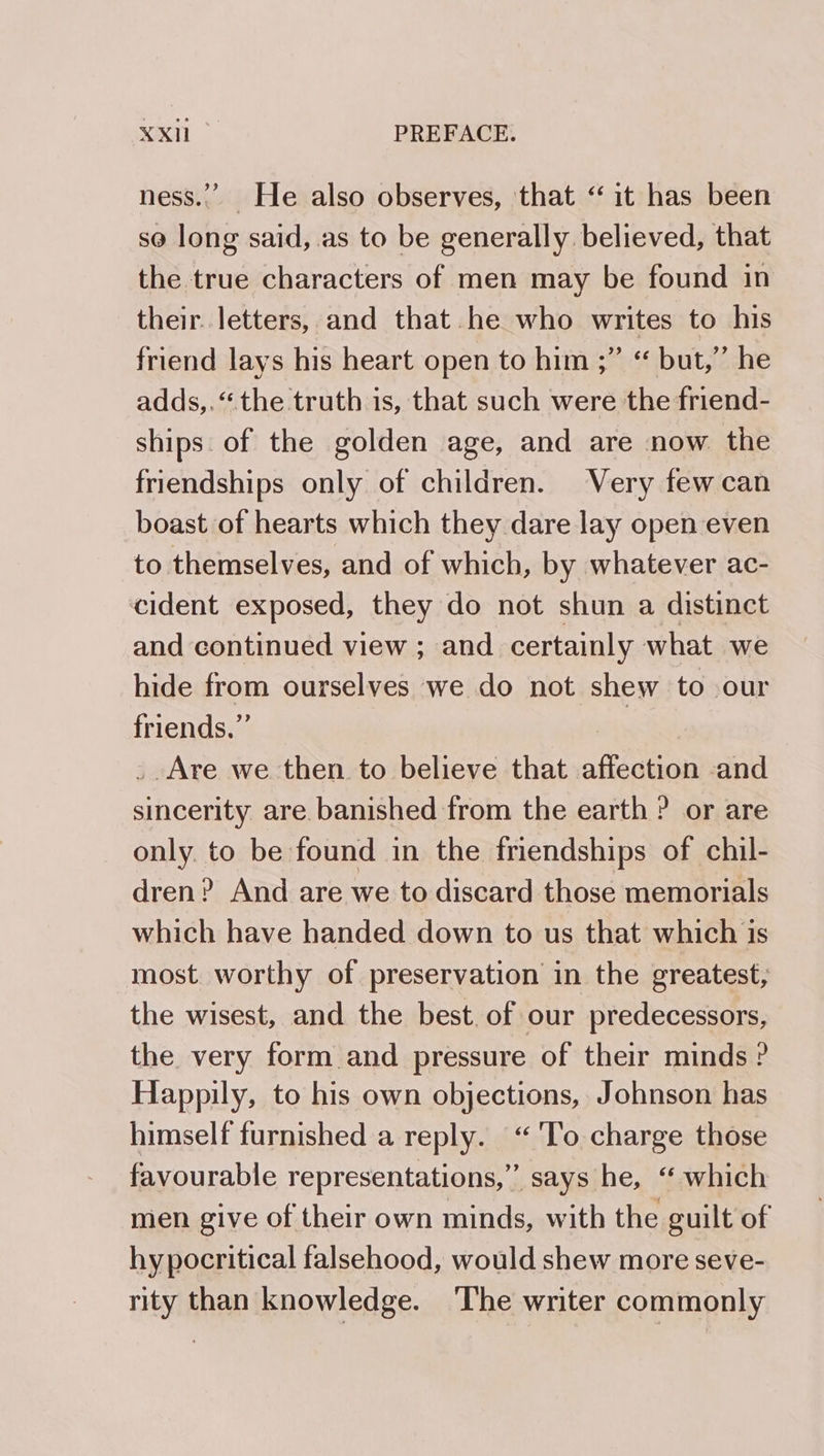 ness.”’ He also observes, that ‘it has been se long said, as to be generally believed, that the true characters of men may be found in their. letters, and that he who writes to his friend lays his heart open to him ;” “ but,” he adds,. ‘the truth is, that such were the friend- ships. of the golden age, and are now the friendships only of children. Very few can boast of hearts which they dare lay open even to themselves, and of which, by whatever ac- cident exposed, they do not shun a distinct and continued view ; and certainly what we hide from ourselves we do not shew to our friends.” _ Are we then to believe that affection and sincerity are banished from the earth ? or are only. to be found in the friendships of chil- dren? And are we to discard those memorials which have handed down to us that which is most worthy of preservation in the greatest, the wisest, and the best. of our predecessors, the very form and pressure of their minds ? Happily, to his own objections, Johnson has himself furnished a reply. “ ‘To charge those favourable representations,” says he, “ which men give of their own minds, with the guilt of hypocritical falsehood, would shew more seve- rity than knowledge. ‘The writer commonly