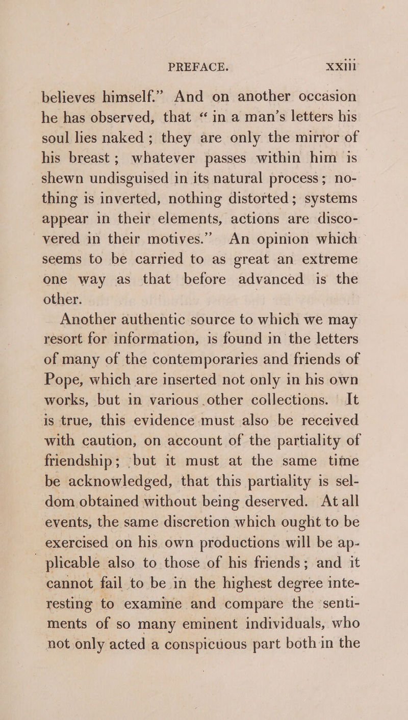 believes himself.” And on another occasion he has observed, that “ in a man’s letters his soul lies naked ; they are only the mirror of his breast ; whatever passes within him is _shewn undisguised in its natural process; no- thing is inverted, nothing distorted; systems appear in their elements, actions are disco- _vered in their motives.” An opinion which seems to be carried to as great an extreme one way as that before advanced is the other. ) | Another authentic source to which we may resort for information, is found in the letters of many of the contemporaries and friends of Pope, which are inserted not only in his own works, but in various other collections. | It is true, this evidence must also be received with caution, on account of the partiality of friendship; -but it must at the same time be acknowledged, that this partiality is sel- dom obtained without being deserved. At all events, the same discretion which ought to be exercised on his, own productions will be ap- 7 plicable also to those of his friends; and it cannot fail to be in the highest degree inte- resting to examine and compare the senti- ments of so many eminent individuals, who not only acted a conspicuous part both in the