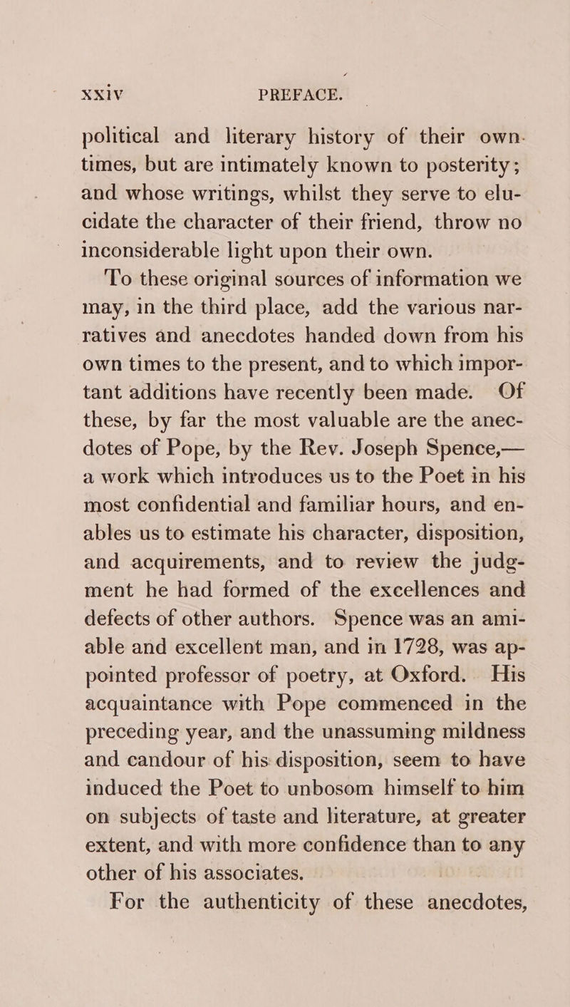 political and literary history of their own. times, but are intimately known to posterity ; and whose writings, whilst they serve to elu- cidate the character of their friend, throw no inconsiderable light upon their own. To these original sources of information we may, in the third place, add the various nar- ratives and anecdotes handed down from his own times to the present, and to which impor- tant additions have recently been made. Of these, by far the most valuable are the anec- dotes of Pope, by the Rev. Joseph Spence,— a work which introduces us to the Poet in his most confidential and familiar hours, and en- ables us to estimate his character, disposition, and acquirements, and to review the judg- ment he had formed of the excellences and defects of other authors. Spence was an ami- able and excellent man, and im 1728, was ap- pointed professor of poetry, at Oxford. His acquaintance with Pope commenced in the preceding year, and the unassuming mildness and candour of his disposition, seem to have induced the Poet to unbosom himself to him on subjects of taste and literature, at greater extent, and with more confidence than to any other of his associates. For the authenticity of these gdvactes