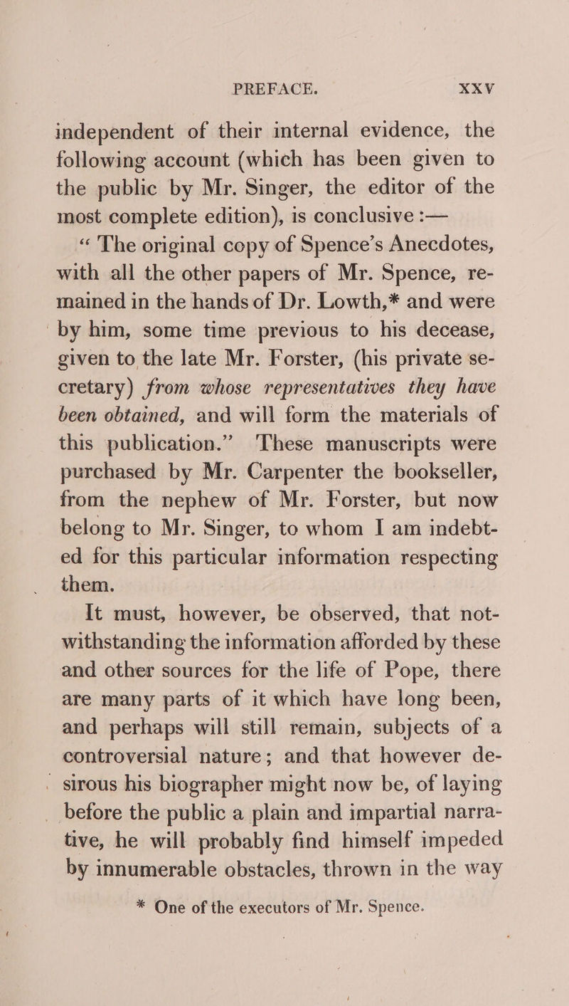 independent of their internal evidence, the following account (which has been given to the public by Mr. Singer, the editor of the most complete edition), is conclusive :— “ The original copy of Spence’s Anecdotes, with all the other papers of Mr. Spence, re- mained in the hands of Dr. Lowth,* and were by him, some time previous to his decease, given to the late Mr. Forster, (his private se- cretary) from whose representatives they have been obtained, and will form the materials of this publication.” These manuscripts were purchased by Mr. Carpenter the bookseller, from the nephew of Mr. Forster, but now belong to Mr. Singer, to whom I am indebt- ed for this particular mformation respecting them. | It must, however, be observed, that not- withstanding the information afforded by these and other sources for the life of Pope, there are many parts of it which have long been, and perhaps will still remain, subjects of a controversial nature; and that however de- . sirous his biographer might now be, of laying _ before the public a plain and impartial narra- tive, he will probably find himself impeded by innumerable obstacles, thrown in the way * One of the executors of Mr. Spence.