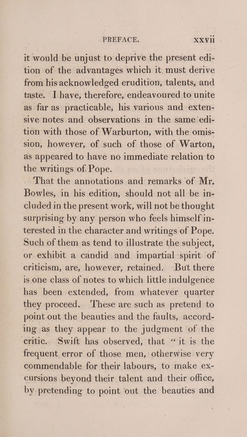 it would be unjust to deprive the present edi- tion of the advantages which it. must derive from his acknowledged erudition, talents, and taste. Ihave; therefore, endeavoured to unite as far as’ practicable, his various and exten- sive notes and observations in the same edi- tion with those of Warburton, with the omis- ‘sion, however, of such of those of Warton, as appeared to have no immediate relation to the writings of. Pope. : That the annotations and remarks of Mr. Boirlas in his edition, should not all be in- cluded in the present work, will not be thou ght surprising by any person who feels himself in- terested in the character and writings of Pope. Such of them as tend to illustrate the subject, — or exhibit a candid and impartial spirit of criticism, are, however, retained. But there is one class of notes to which little indulgence has been extended, from whatever quarter they proceed. These are such as pretend to point.out the beauties and the faults, accord- ing as they appear to the judgment of the critic.. Swift has observed, that “it is the frequent error of those, men, otherwise very commendable for their labours, to make ex- cursions beyond their talent and their office, by pretending to point out the beauties and