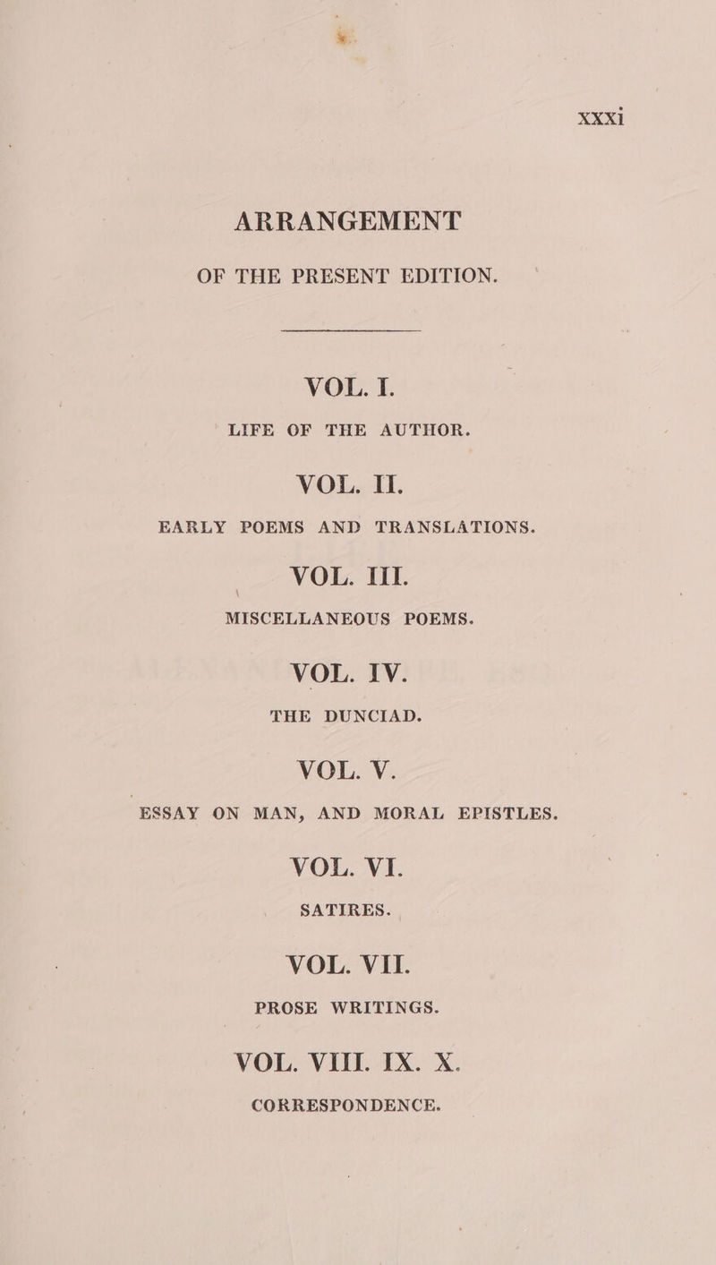 ARRANGEMENT OF THE PRESENT EDITION. VOL. I. LIFE OF THE AUTHOR. VOL. II. EARLY POEMS AND TRANSLATIONS. VOL. IIL. MISCELLANEOUS POEMS. VOL. IV. THE DUNCIAD. VOL. V. ESSAY ON MAN, AND MORAL EPISTLES. VOL. VI. SATIRES. VOL. VIL. PROSE WRITINGS. VOL. VIII. IX. X. CORRESPONDENCE.