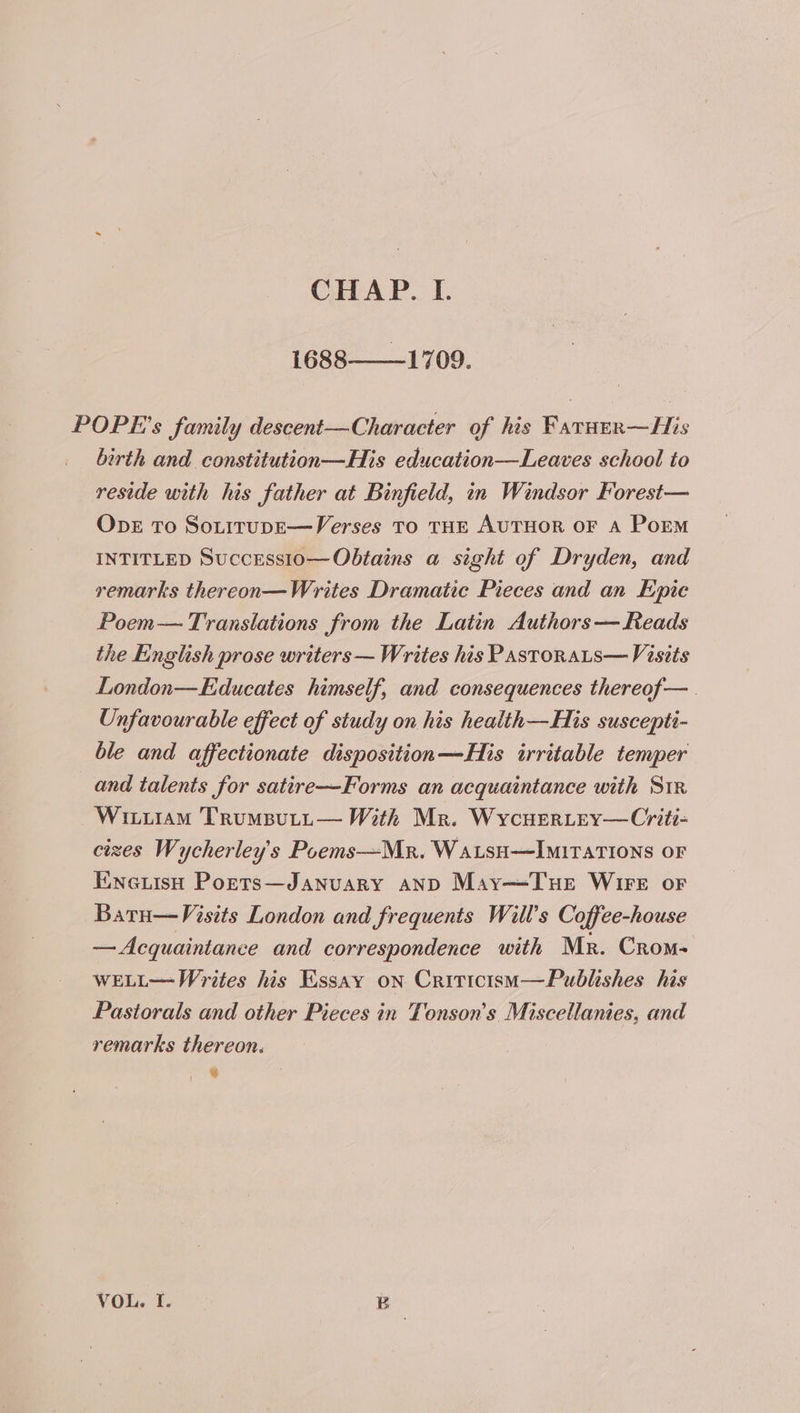 1688——_1709. POPE’s family descent—Character of his Farurr—His birth and constitution—His education—Leaves school to reside with his father at Binfield, in Windsor Forest— ObE To SouitupE— Verses TO THE AUTHOR OF A Porm INTITLED SuccEessio— Obtains a sight of Dryden, and remarks thereon—Writes Dramatic Pieces and an Epie Poem— Translations from the Latin Authors— Reads the English prose writers — Writes his Pastorats— Visits London—Educates himself, and consequences thereof— . Unfavourable effect of study on his health—His suscepti- ble and affectionate disposition—His irritable temper and talents for satire—Forms an acquaintance with Sir Wiiiiam TrumButp— With Mr. WycuerLey—Cyriti- cizes Wycherley's Poems—Mr. WatsH—Imitations oF Eneuish Ports—January anD May—Tue Wire or Batu—Visits London and frequents Will’s Coffee-house — Acquaintance and correspondence with Mr. Crom- WELL— Writes his Essay on Criticism—Publishes his Pastorals and other Pieces in Tonson’s Miscellanies, and remarks thereon. Sr. , VOL. I. B